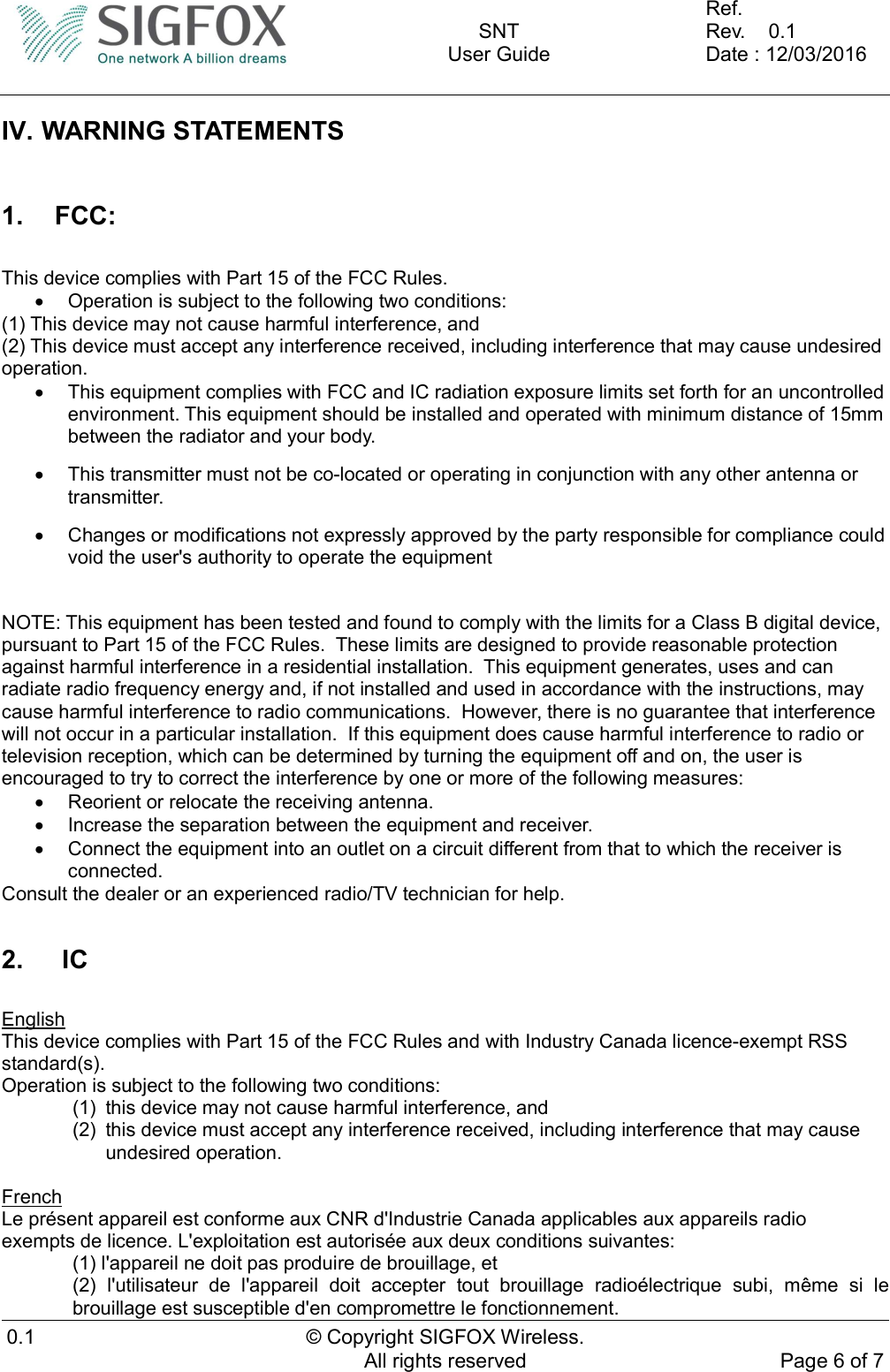    SNT User Guide  Ref.     Rev.    0.1 Date : 12/03/2016  0.1  © Copyright SIGFOX Wireless. All rights reserved  Page 6 of 7  IV. WARNING STATEMENTS  1.  FCC:  This device complies with Part 15 of the FCC Rules.   Operation is subject to the following two conditions: (1) This device may not cause harmful interference, and (2) This device must accept any interference received, including interference that may cause undesired operation.   This equipment complies with FCC and IC radiation exposure limits set forth for an uncontrolled environment. This equipment should be installed and operated with minimum distance of 15mm between the radiator and your body.   This transmitter must not be co-located or operating in conjunction with any other antenna or transmitter.   Changes or modifications not expressly approved by the party responsible for compliance could void the user&apos;s authority to operate the equipment   NOTE: This equipment has been tested and found to comply with the limits for a Class B digital device, pursuant to Part 15 of the FCC Rules.  These limits are designed to provide reasonable protection against harmful interference in a residential installation.  This equipment generates, uses and can radiate radio frequency energy and, if not installed and used in accordance with the instructions, may cause harmful interference to radio communications.  However, there is no guarantee that interference will not occur in a particular installation.  If this equipment does cause harmful interference to radio or television reception, which can be determined by turning the equipment off and on, the user is encouraged to try to correct the interference by one or more of the following measures:   Reorient or relocate the receiving antenna.   Increase the separation between the equipment and receiver.   Connect the equipment into an outlet on a circuit different from that to which the receiver is connected. Consult the dealer or an experienced radio/TV technician for help.  2.   IC  English This device complies with Part 15 of the FCC Rules and with Industry Canada licence-exempt RSS standard(s). Operation is subject to the following two conditions: (1)  this device may not cause harmful interference, and (2)  this device must accept any interference received, including interference that may cause undesired operation.  French Le présent appareil est conforme aux CNR d&apos;Industrie Canada applicables aux appareils radio exempts de licence. L&apos;exploitation est autorisée aux deux conditions suivantes: (1) l&apos;appareil ne doit pas produire de brouillage, et (2)  l&apos;utilisateur  de  l&apos;appareil  doit  accepter  tout  brouillage  radioélectrique  subi,  même  si  le brouillage est susceptible d&apos;en compromettre le fonctionnement. 