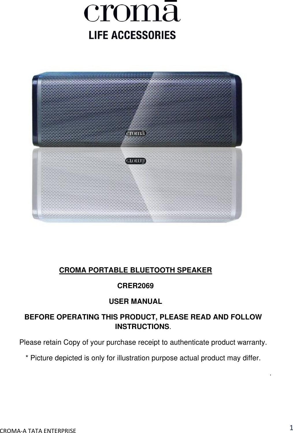  CROMA-A TATA ENTERPRISE 1          CROMA PORTABLE BLUETOOTH SPEAKER CRER2069 USER MANUAL BEFORE OPERATING THIS PRODUCT, PLEASE READ AND FOLLOW INSTRUCTIONS. Please retain Copy of your purchase receipt to authenticate product warranty. * Picture depicted is only for illustration purpose actual product may differ. . 