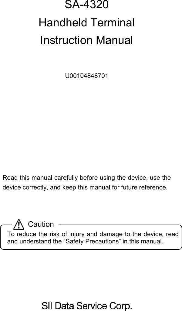      SA-4320 Handheld Terminal Instruction Manual    U00104848701      Read this manual carefully before using the device, use the device correctly, and keep this manual for future reference.          CautionTo reduce the risk of injury and damage to the device, read and understand the “Safety Precautions” in this manual. 