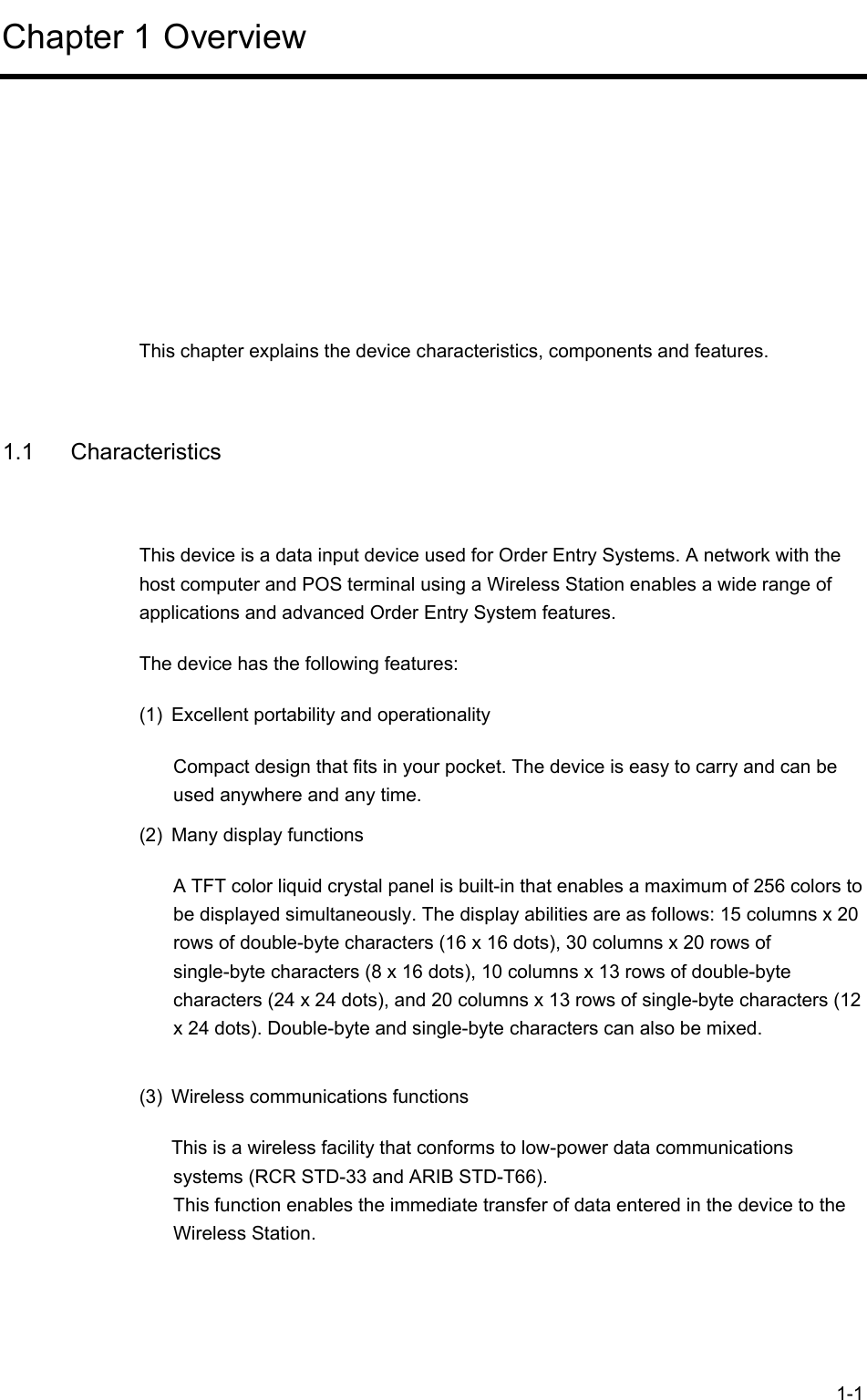  1-1 Chapter 1 Overview      This chapter explains the device characteristics, components and features.  1.1 Characteristics This device is a data input device used for Order Entry Systems. A network with the host computer and POS terminal using a Wireless Station enables a wide range of applications and advanced Order Entry System features. The device has the following features: (1)  Excellent portability and operationality Compact design that fits in your pocket. The device is easy to carry and can be used anywhere and any time. (2)  Many display functions A TFT color liquid crystal panel is built-in that enables a maximum of 256 colors to be displayed simultaneously. The display abilities are as follows: 15 columns x 20 rows of double-byte characters (16 x 16 dots), 30 columns x 20 rows of single-byte characters (8 x 16 dots), 10 columns x 13 rows of double-byte characters (24 x 24 dots), and 20 columns x 13 rows of single-byte characters (12 x 24 dots). Double-byte and single-byte characters can also be mixed.  (3)  Wireless communications functions This is a wireless facility that conforms to low-power data communications systems (RCR STD-33 and ARIB STD-T66). This function enables the immediate transfer of data entered in the device to the Wireless Station. 