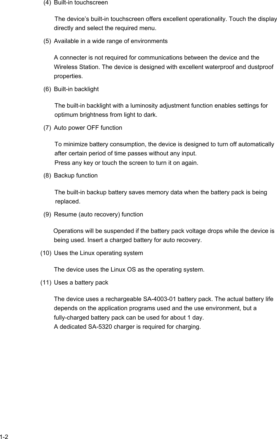   1-2  (4) Built-in touchscreen The device’s built-in touchscreen offers excellent operationality. Touch the display directly and select the required menu. (5)  Available in a wide range of environments A connecter is not required for communications between the device and the Wireless Station. The device is designed with excellent waterproof and dustproof properties. (6) Built-in backlight The built-in backlight with a luminosity adjustment function enables settings for optimum brightness from light to dark. (7)  Auto power OFF function To minimize battery consumption, the device is designed to turn off automatically after certain period of time passes without any input. Press any key or touch the screen to turn it on again. (8) Backup function The built-in backup battery saves memory data when the battery pack is being replaced. (9)  Resume (auto recovery) function Operations will be suspended if the battery pack voltage drops while the device is being used. Insert a charged battery for auto recovery. (10)  Uses the Linux operating system The device uses the Linux OS as the operating system. (11)  Uses a battery pack The device uses a rechargeable SA-4003-01 battery pack. The actual battery life depends on the application programs used and the use environment, but a fully-charged battery pack can be used for about 1 day. A dedicated SA-5320 charger is required for charging. 