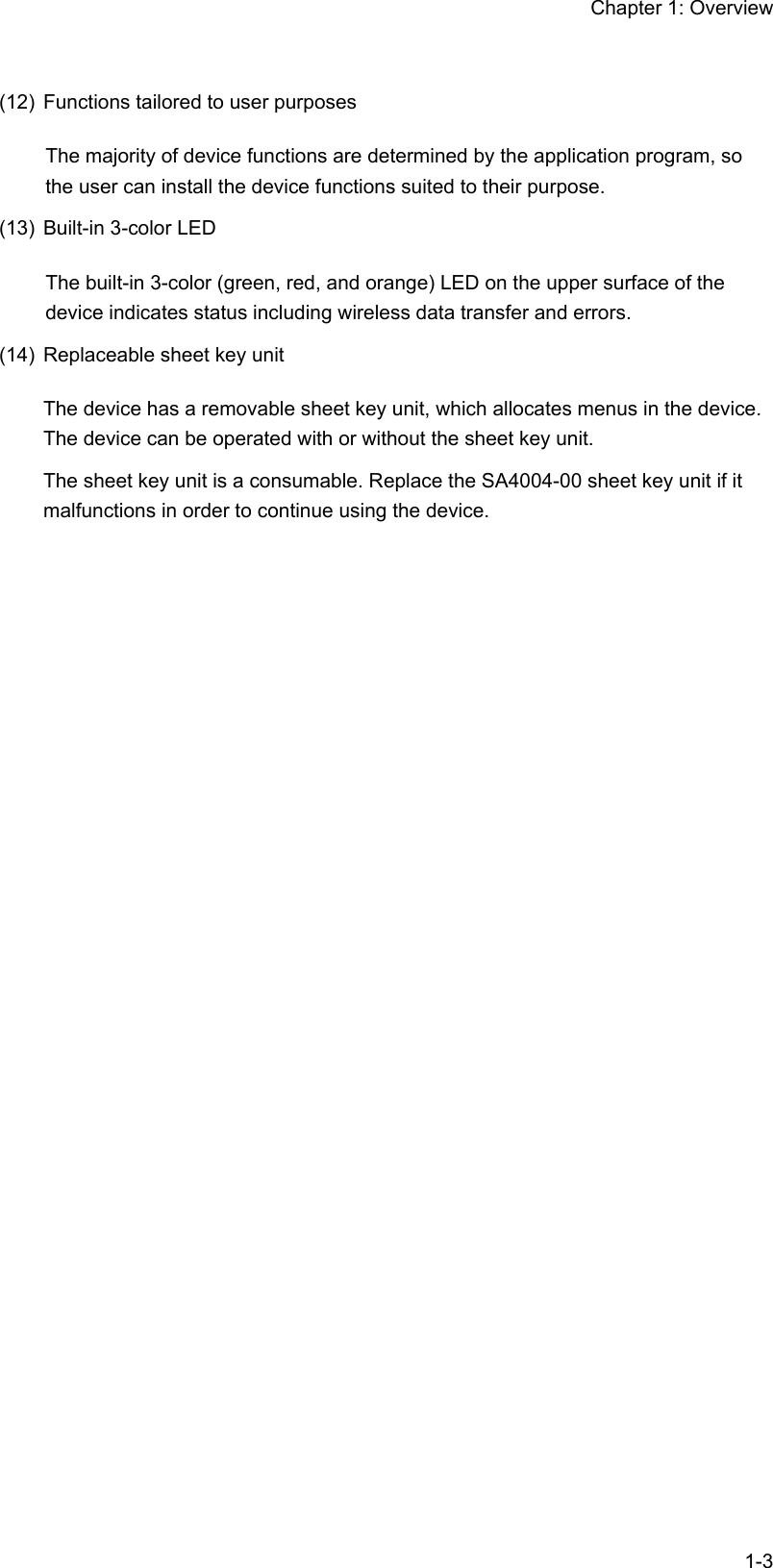 Chapter 1: Overview  1-3(12)  Functions tailored to user purposes The majority of device functions are determined by the application program, so the user can install the device functions suited to their purpose. (13)  Built-in 3-color LED The built-in 3-color (green, red, and orange) LED on the upper surface of the device indicates status including wireless data transfer and errors. (14)  Replaceable sheet key unit The device has a removable sheet key unit, which allocates menus in the device. The device can be operated with or without the sheet key unit. The sheet key unit is a consumable. Replace the SA4004-00 sheet key unit if it malfunctions in order to continue using the device.  