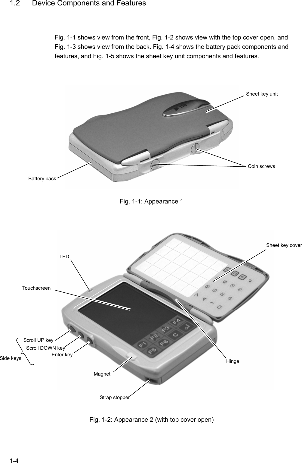   1-4 1.2  Device Components and Features Fig. 1-1 shows view from the front, Fig. 1-2 shows view with the top cover open, and Fig. 1-3 shows view from the back. Fig. 1-4 shows the battery pack components and features, and Fig. 1-5 shows the sheet key unit components and features.   Fig. 1-1: Appearance 1    Fig. 1-2: Appearance 2 (with top cover open)  Touchscreen Sheet key cover Magnet Hinge LED Battery pack Sheet key unit Coin screws Scroll UP key Strap stopper Scroll DOWN key Enter key Side keys 