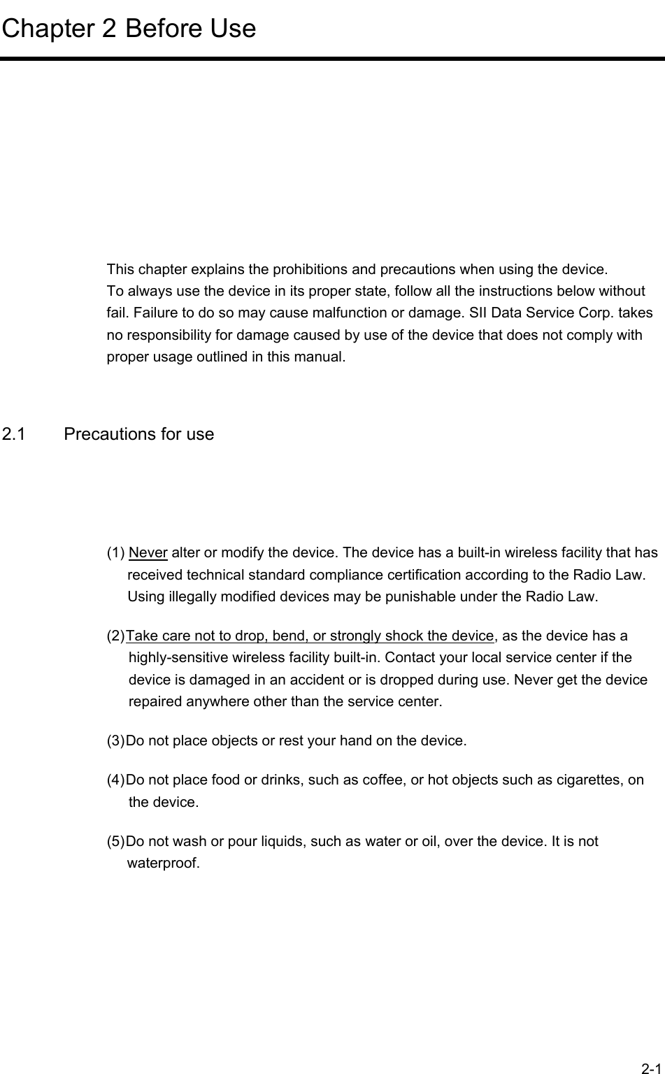  2-1 Chapter 2 Before Use      This chapter explains the prohibitions and precautions when using the device. To always use the device in its proper state, follow all the instructions below without fail. Failure to do so may cause malfunction or damage. SII Data Service Corp. takes no responsibility for damage caused by use of the device that does not comply with proper usage outlined in this manual.  2.1  Precautions for use  (1) Never alter or modify the device. The device has a built-in wireless facility that has received technical standard compliance certification according to the Radio Law. Using illegally modified devices may be punishable under the Radio Law. (2) Take care not to drop, bend, or strongly shock the device, as the device has a highly-sensitive wireless facility built-in. Contact your local service center if the device is damaged in an accident or is dropped during use. Never get the device repaired anywhere other than the service center. (3) Do not place objects or rest your hand on the device. (4) Do not place food or drinks, such as coffee, or hot objects such as cigarettes, on the device. (5) Do not wash or pour liquids, such as water or oil, over the device. It is not waterproof. 