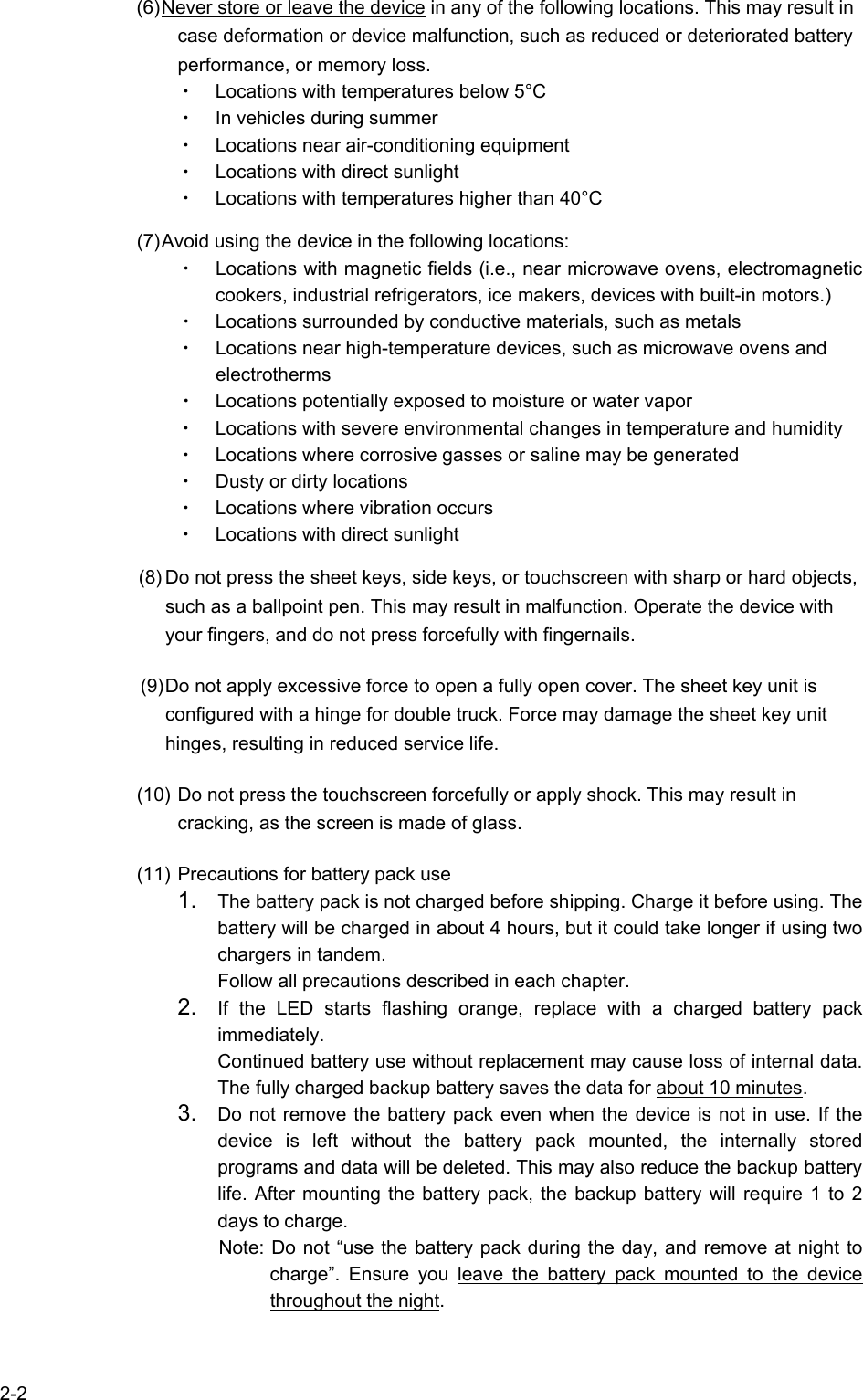   2-2 (6) Never store or leave the device in any of the following locations. This may result in case deformation or device malfunction, such as reduced or deteriorated battery performance, or memory loss. ・ Locations with temperatures below 5°C ・ In vehicles during summer ・ Locations near air-conditioning equipment ・ Locations with direct sunlight ・ Locations with temperatures higher than 40°C  (7) Avoid using the device in the following locations: ・ Locations with magnetic fields (i.e., near microwave ovens, electromagnetic cookers, industrial refrigerators, ice makers, devices with built-in motors.) ・ Locations surrounded by conductive materials, such as metals ・ Locations near high-temperature devices, such as microwave ovens and electrotherms ・ Locations potentially exposed to moisture or water vapor ・ Locations with severe environmental changes in temperature and humidity ・ Locations where corrosive gasses or saline may be generated ・ Dusty or dirty locations ・ Locations where vibration occurs ・ Locations with direct sunlight  (8) Do not press the sheet keys, side keys, or touchscreen with sharp or hard objects, such as a ballpoint pen. This may result in malfunction. Operate the device with your fingers, and do not press forcefully with fingernails. (9) Do not apply excessive force to open a fully open cover. The sheet key unit is configured with a hinge for double truck. Force may damage the sheet key unit hinges, resulting in reduced service life. (10) Do not press the touchscreen forcefully or apply shock. This may result in cracking, as the screen is made of glass. (11) Precautions for battery pack use 1.  The battery pack is not charged before shipping. Charge it before using. The battery will be charged in about 4 hours, but it could take longer if using two chargers in tandem. Follow all precautions described in each chapter. 2.  If the LED starts flashing orange, replace with a charged battery pack immediately. Continued battery use without replacement may cause loss of internal data. The fully charged backup battery saves the data for about 10 minutes. 3.  Do not remove the battery pack even when the device is not in use. If the device is left without the battery pack mounted, the internally stored programs and data will be deleted. This may also reduce the backup battery life. After mounting the battery pack, the backup battery will require 1 to 2 days to charge. Note: Do not “use the battery pack during the day, and remove at night to charge”. Ensure you leave the battery pack mounted to the device throughout the night.  