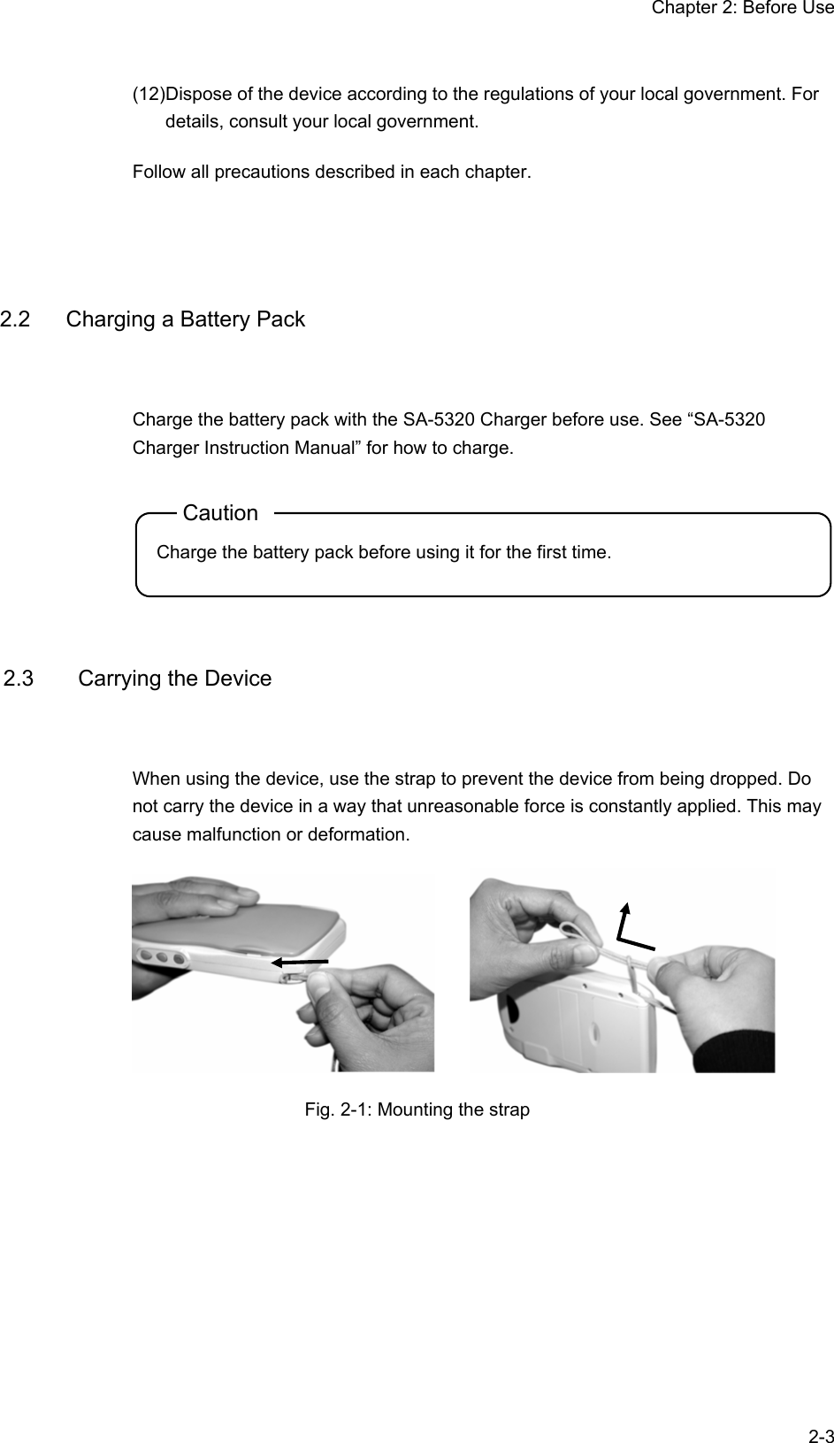 Chapter 2: Before Use  2-3(12) Dispose of the device according to the regulations of your local government. For details, consult your local government. Follow all precautions described in each chapter.   2.2  Charging a Battery Pack Charge the battery pack with the SA-5320 Charger before use. See “SA-5320 Charger Instruction Manual” for how to charge. Caution Charge the battery pack before using it for the first time.   2.3  Carrying the Device When using the device, use the strap to prevent the device from being dropped. Do not carry the device in a way that unreasonable force is constantly applied. This may cause malfunction or deformation.      Fig. 2-1: Mounting the strap  