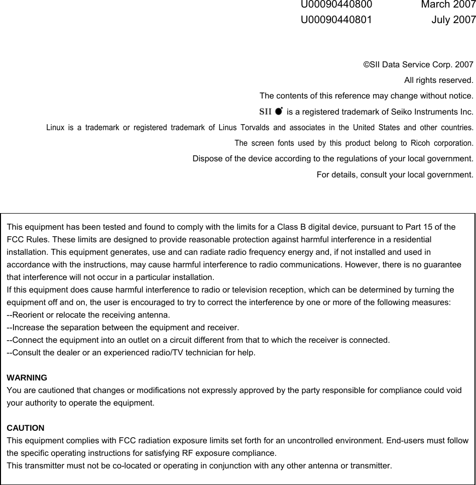  This equipment has been tested and found to comply with the limits for a Class B digital device, pursuant to Part 15 of the FCC Rules. These limits are designed to provide reasonable protection against harmful interference in a residential installation. This equipment generates, use and can radiate radio frequency energy and, if not installed and used in accordance with the instructions, may cause harmful interference to radio communications. However, there is no guarantee that interference will not occur in a particular installation. If this equipment does cause harmful interference to radio or television reception, which can be determined by turning the equipment off and on, the user is encouraged to try to correct the interference by one or more of the following measures: --Reorient or relocate the receiving antenna. --Increase the separation between the equipment and receiver. --Connect the equipment into an outlet on a circuit different from that to which the receiver is connected. --Consult the dealer or an experienced radio/TV technician for help.  WARNING You are cautioned that changes or modifications not expressly approved by the party responsible for compliance could void your authority to operate the equipment.    CAUTION This equipment complies with FCC radiation exposure limits set forth for an uncontrolled environment. End-users must follow the specific operating instructions for satisfying RF exposure compliance. This transmitter must not be co-located or operating in conjunction with any other antenna or transmitter.          U00090440800 March 2007 U00090440801 July 2007   ©SII Data Service Corp. 2007 All rights reserved. The contents of this reference may change without notice.   is a registered trademark of Seiko Instruments Inc. Linux is a trademark or registered trademark of Linus Torvalds and associates in the United States and other countries. The screen fonts used by this product belong to Ricoh corporation. Dispose of the device according to the regulations of your local government. For details, consult your local government.    