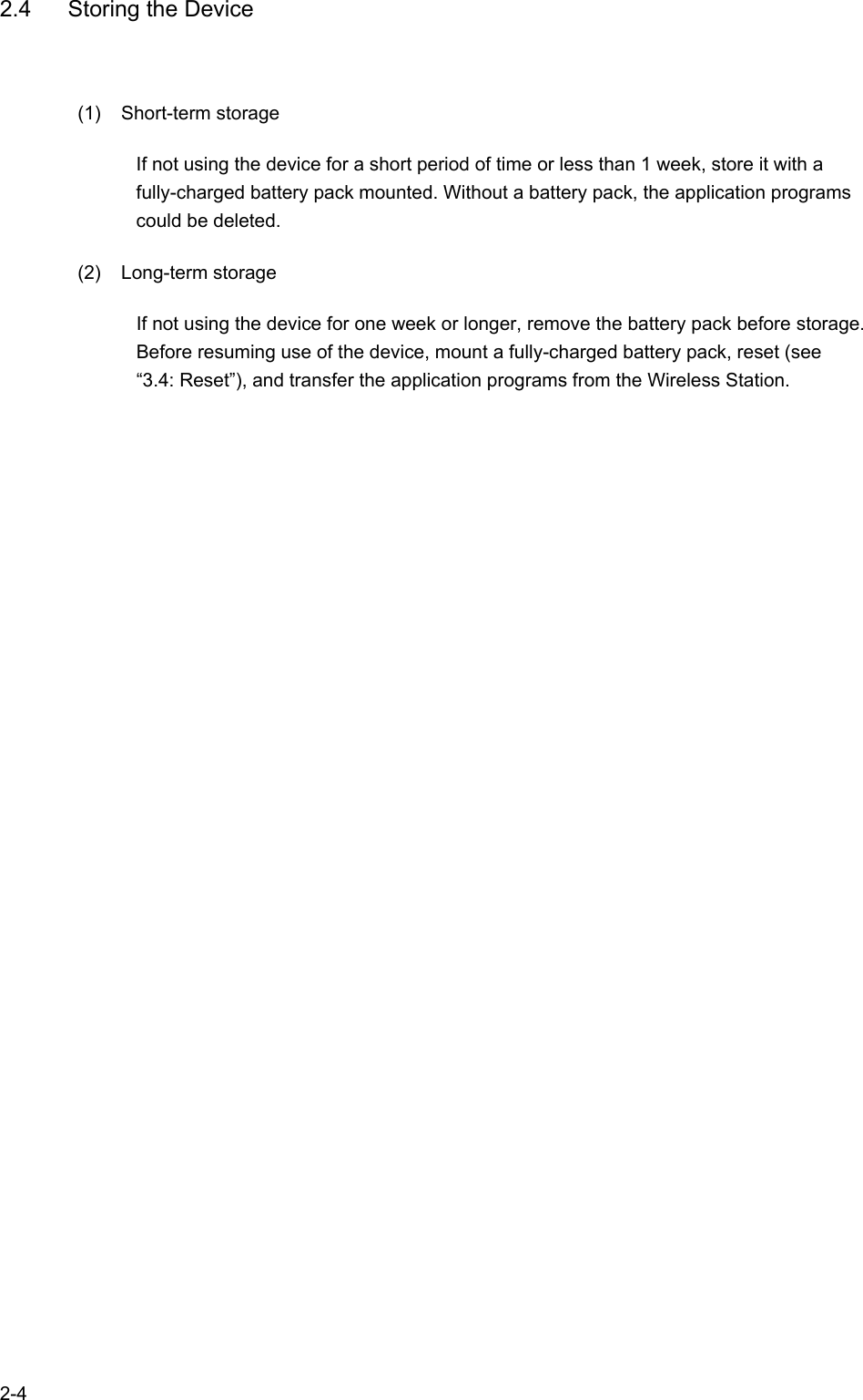   2-4 2.4  Storing the Device (1) Short-term storage If not using the device for a short period of time or less than 1 week, store it with a fully-charged battery pack mounted. Without a battery pack, the application programs could be deleted. (2) Long-term storage If not using the device for one week or longer, remove the battery pack before storage. Before resuming use of the device, mount a fully-charged battery pack, reset (see “3.4: Reset”), and transfer the application programs from the Wireless Station.   