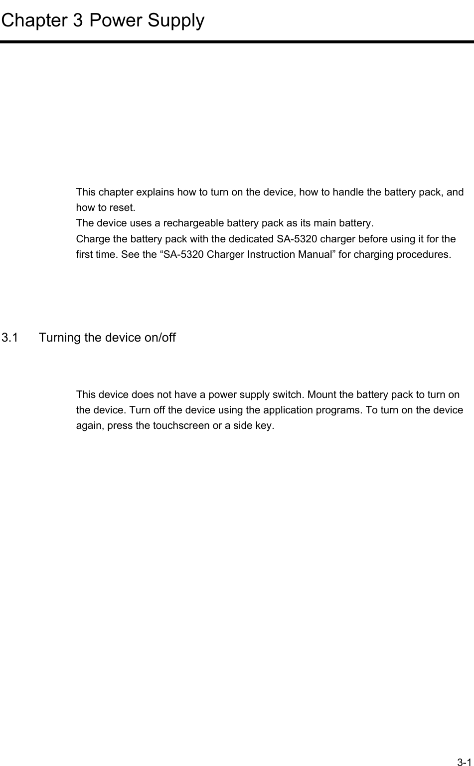  3-1 Chapter 3 Power Supply      This chapter explains how to turn on the device, how to handle the battery pack, and how to reset. The device uses a rechargeable battery pack as its main battery. Charge the battery pack with the dedicated SA-5320 charger before using it for the first time. See the “SA-5320 Charger Instruction Manual” for charging procedures.   3.1  Turning the device on/off This device does not have a power supply switch. Mount the battery pack to turn on the device. Turn off the device using the application programs. To turn on the device again, press the touchscreen or a side key.   