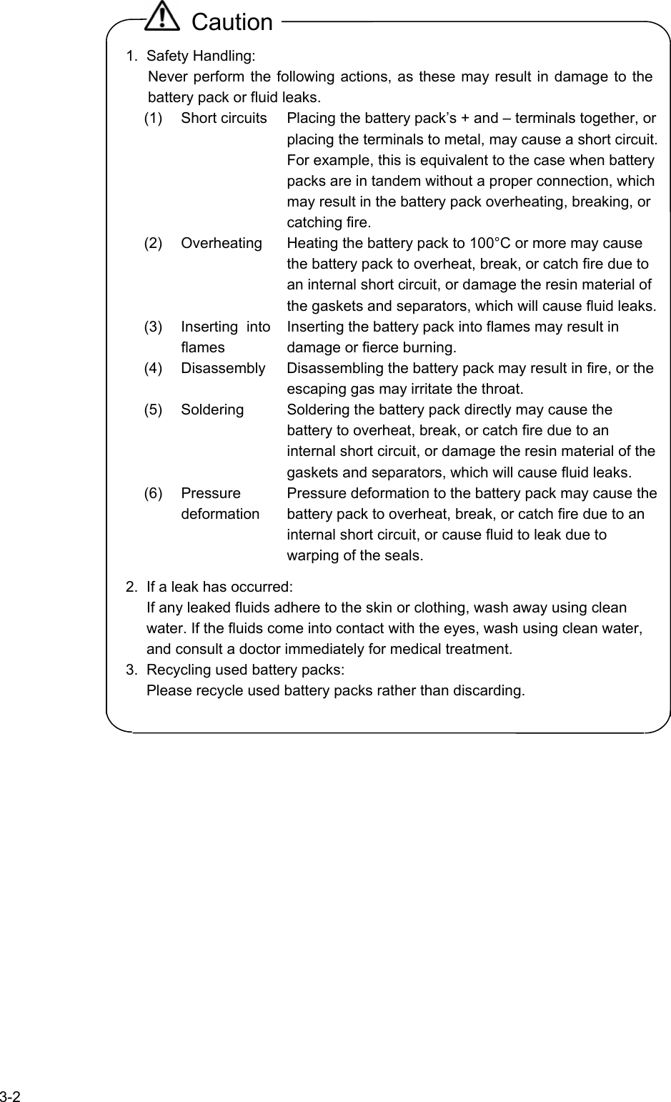   3-2  Caution 1. Safety Handling: Never perform the following actions, as these may result in damage to the battery pack or fluid leaks. (1) Short circuits Placing the battery pack’s + and – terminals together, or placing the terminals to metal, may cause a short circuit. For example, this is equivalent to the case when battery packs are in tandem without a proper connection, which may result in the battery pack overheating, breaking, or catching fire. (2) Overheating  Heating the battery pack to 100°C or more may cause the battery pack to overheat, break, or catch fire due to an internal short circuit, or damage the resin material of the gaskets and separators, which will cause fluid leaks. (3) Inserting into flames Inserting the battery pack into flames may result in damage or fierce burning. (4) Disassembly Disassembling the battery pack may result in fire, or the escaping gas may irritate the throat. (5) Soldering  Soldering the battery pack directly may cause the battery to overheat, break, or catch fire due to an internal short circuit, or damage the resin material of the gaskets and separators, which will cause fluid leaks. (6) Pressure deformation Pressure deformation to the battery pack may cause the battery pack to overheat, break, or catch fire due to an internal short circuit, or cause fluid to leak due to warping of the seals. 2.  If a leak has occurred: If any leaked fluids adhere to the skin or clothing, wash away using clean water. If the fluids come into contact with the eyes, wash using clean water, and consult a doctor immediately for medical treatment. 3.  Recycling used battery packs: Please recycle used battery packs rather than discarding.  