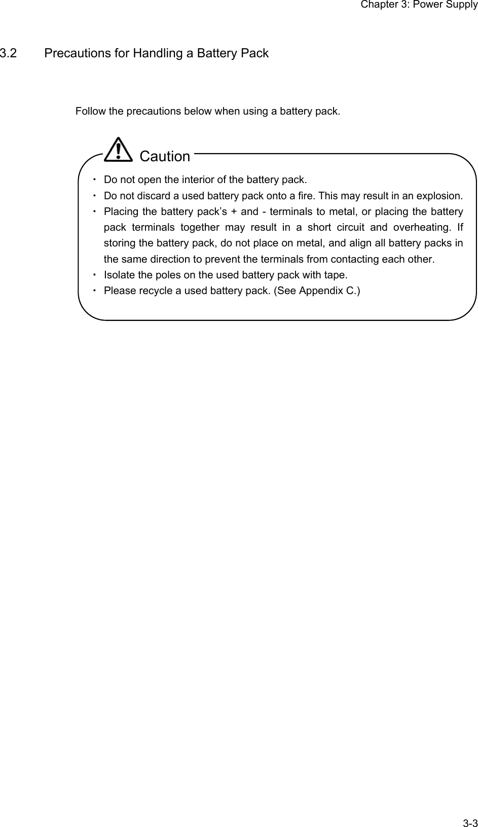 Chapter 3: Power Supply  3-33.2  Precautions for Handling a Battery Pack Follow the precautions below when using a battery pack.  Caution ・ Do not open the interior of the battery pack. ・ Do not discard a used battery pack onto a fire. This may result in an explosion. ・ Placing the battery pack’s + and - terminals to metal, or placing the battery pack terminals together may result in a short circuit and overheating. If storing the battery pack, do not place on metal, and align all battery packs in the same direction to prevent the terminals from contacting each other. ・ Isolate the poles on the used battery pack with tape. ・ Please recycle a used battery pack. (See Appendix C.)  