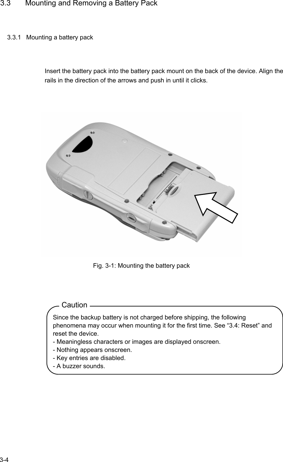   3-4 3.3  Mounting and Removing a Battery Pack 3.3.1  Mounting a battery pack Insert the battery pack into the battery pack mount on the back of the device. Align the rails in the direction of the arrows and push in until it clicks.   Fig. 3-1: Mounting the battery pack  Caution Since the backup battery is not charged before shipping, the following phenomena may occur when mounting it for the first time. See “3.4: Reset” and reset the device. - Meaningless characters or images are displayed onscreen. - Nothing appears onscreen. - Key entries are disabled. - A buzzer sounds.  