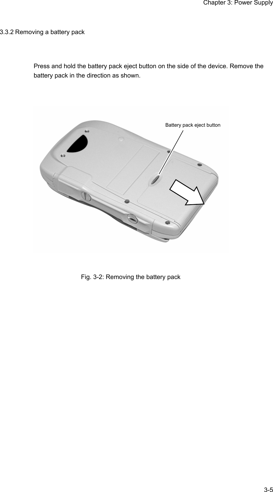 Chapter 3: Power Supply  3-53.3.2 Removing a battery pack Press and hold the battery pack eject button on the side of the device. Remove the battery pack in the direction as shown.    Fig. 3-2: Removing the battery pack  Battery pack eject button 