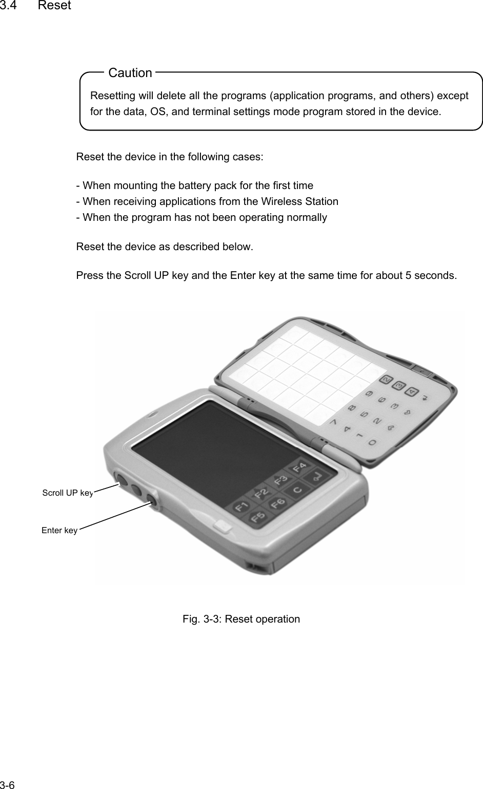   3-6 3.4 Reset Caution Resetting will delete all the programs (application programs, and others) except for the data, OS, and terminal settings mode program stored in the device.  Reset the device in the following cases: - When mounting the battery pack for the first time - When receiving applications from the Wireless Station - When the program has not been operating normally Reset the device as described below. Press the Scroll UP key and the Enter key at the same time for about 5 seconds.    Fig. 3-3: Reset operation  Enter key Scroll UP key 