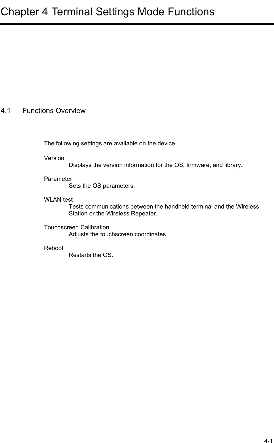 4-1 Chapter 4 Terminal Settings Mode Functions      4.1 Functions Overview The following settings are available on the device. Version Displays the version information for the OS, firmware, and library.  Parameter Sets the OS parameters.  WLAN test Tests communications between the handheld terminal and the Wireless Station or the Wireless Repeater.  Touchscreen Calibration Adjusts the touchscreen coordinates.  Reboot Restarts the OS. 