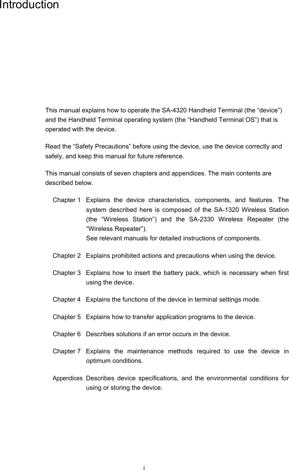 i Introduction This manual explains how to operate the SA-4320 Handheld Terminal (the “device”) and the Handheld Terminal operating system (the “Handheld Terminal OS”) that is operated with the device. Read the “Safety Precautions” before using the device, use the device correctly and safely, and keep this manual for future reference. This manual consists of seven chapters and appendices. The main contents are described below. Chapter 1  Explains the device characteristics, components, and features. The system described here is composed of the SA-1320 Wireless Station (the “Wireless Station”) and the SA-2330 Wireless Repeater (the “Wireless Repeater”). See relevant manuals for detailed instructions of components. Chapter 2  Explains prohibited actions and precautions when using the device. Chapter 3  Explains how to insert the battery pack, which is necessary when first using the device. Chapter 4  Explains the functions of the device in terminal settings mode. Chapter 5  Explains how to transfer application programs to the device. Chapter 6  Describes solutions if an error occurs in the device. Chapter 7  Explains the maintenance methods required to use the device in optimum conditions. Appendices Describes device specifications, and the environmental conditions for using or storing the device. 