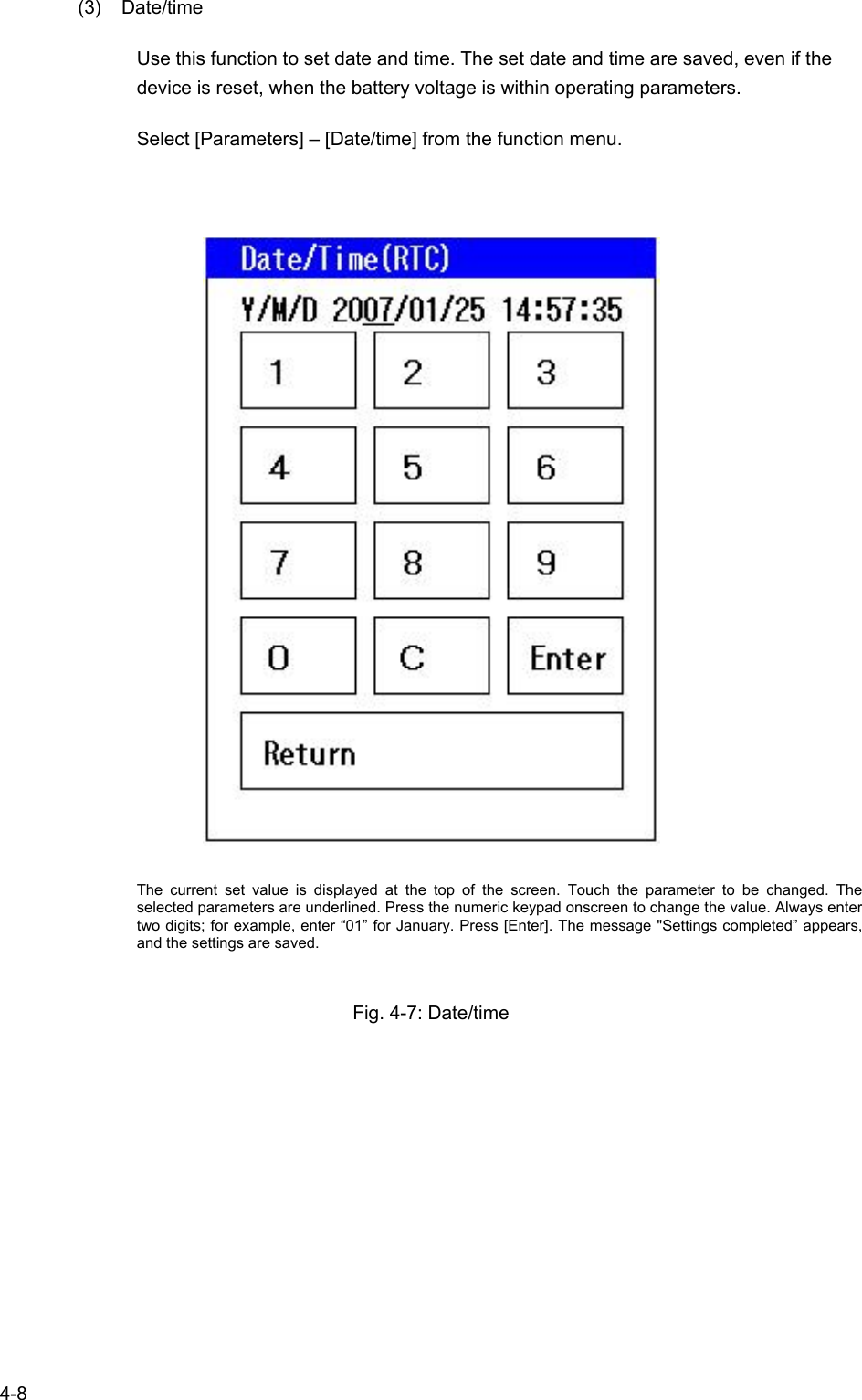   4-8 (3) Date/time Use this function to set date and time. The set date and time are saved, even if the device is reset, when the battery voltage is within operating parameters. Select [Parameters] – [Date/time] from the function menu.    The current set value is displayed at the top of the screen. Touch the parameter to be changed. The selected parameters are underlined. Press the numeric keypad onscreen to change the value. Always enter two digits; for example, enter “01” for January. Press [Enter]. The message &quot;Settings completed” appears, and the settings are saved.  Fig. 4-7: Date/time 