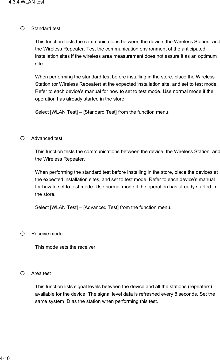   4-10 4.3.4 WLAN test ○ Standard test This function tests the communications between the device, the Wireless Station, and the Wireless Repeater. Test the communication environment of the anticipated installation sites if the wireless area measurement does not assure it as an optimum site. When performing the standard test before installing in the store, place the Wireless Station (or Wireless Repeater) at the expected installation site, and set to test mode. Refer to each device’s manual for how to set to test mode. Use normal mode if the operation has already started in the store. Select [WLAN Test] – [Standard Test] from the function menu.  ○ Advanced test This function tests the communications between the device, the Wireless Station, and the Wireless Repeater.   When performing the standard test before installing in the store, place the devices at the expected installation sites, and set to test mode. Refer to each device’s manual for how to set to test mode. Use normal mode if the operation has already started in the store. Select [WLAN Test] – [Advanced Test] from the function menu.  ○ Receive mode This mode sets the receiver.  ○ Area test This function lists signal levels between the device and all the stations (repeaters) available for the device. The signal level data is refreshed every 8 seconds. Set the same system ID as the station when performing this test. 
