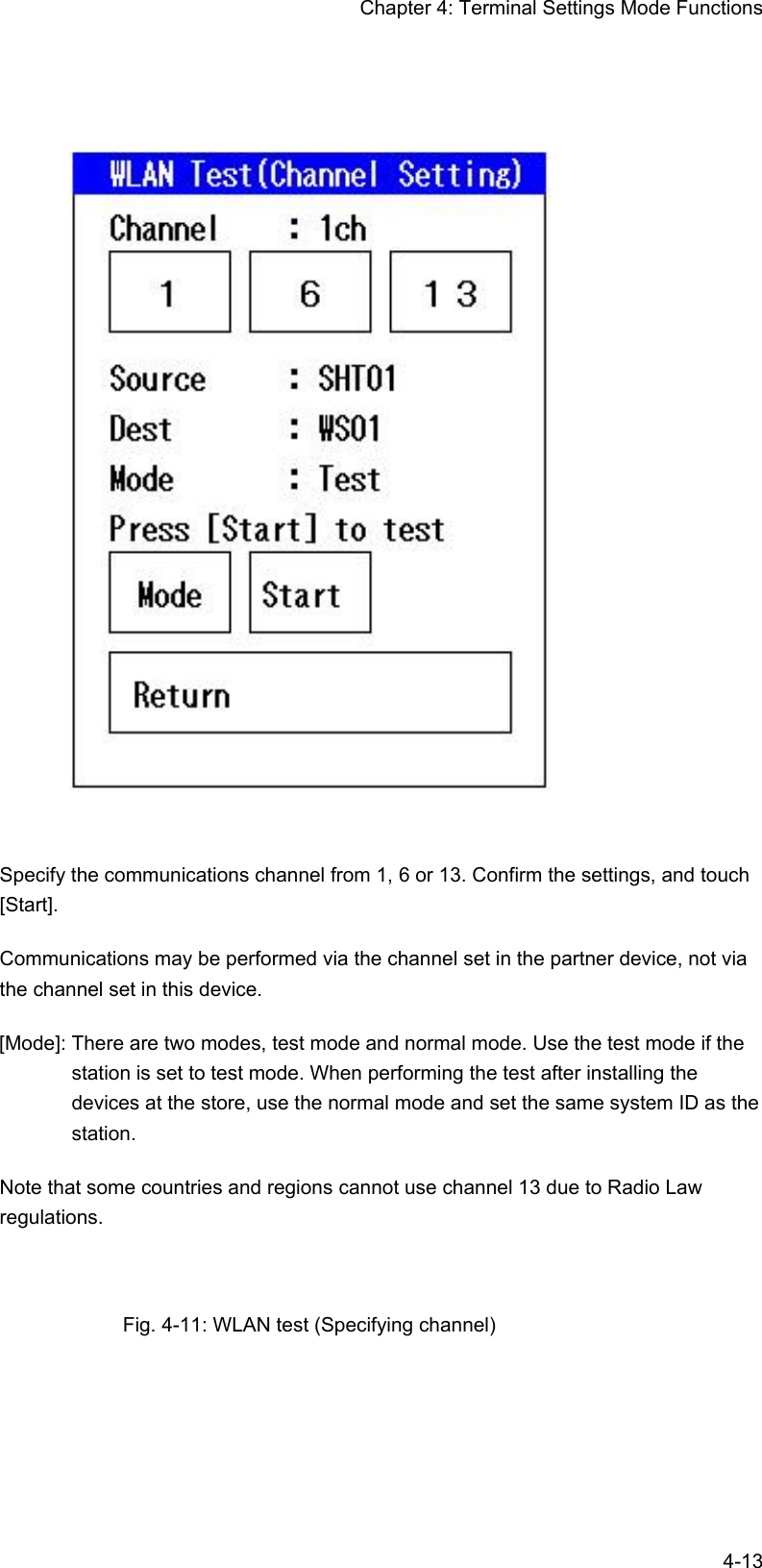 Chapter 4: Terminal Settings Mode Functions  4-13   Specify the communications channel from 1, 6 or 13. Confirm the settings, and touch [Start]. Communications may be performed via the channel set in the partner device, not via the channel set in this device. [Mode]: There are two modes, test mode and normal mode. Use the test mode if the station is set to test mode. When performing the test after installing the devices at the store, use the normal mode and set the same system ID as the station. Note that some countries and regions cannot use channel 13 due to Radio Law regulations.  Fig. 4-11: WLAN test (Specifying channel) 