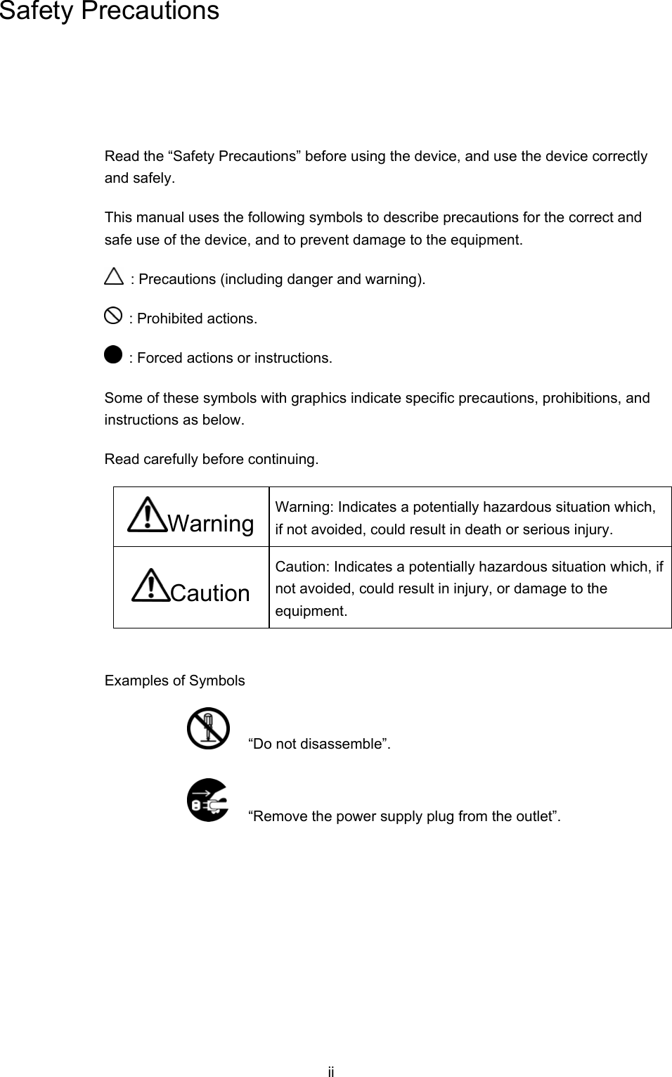 ii Safety Precautions Read the “Safety Precautions” before using the device, and use the device correctly and safely. This manual uses the following symbols to describe precautions for the correct and safe use of the device, and to prevent damage to the equipment.  : Precautions (including danger and warning).   : Prohibited actions.  : Forced actions or instructions. Some of these symbols with graphics indicate specific precautions, prohibitions, and instructions as below. Read carefully before continuing. Warning Warning: Indicates a potentially hazardous situation which, if not avoided, could result in death or serious injury. Caution Caution: Indicates a potentially hazardous situation which, if not avoided, could result in injury, or damage to the equipment.  Examples of Symbols   “Do not disassemble”.    “Remove the power supply plug from the outlet”.   