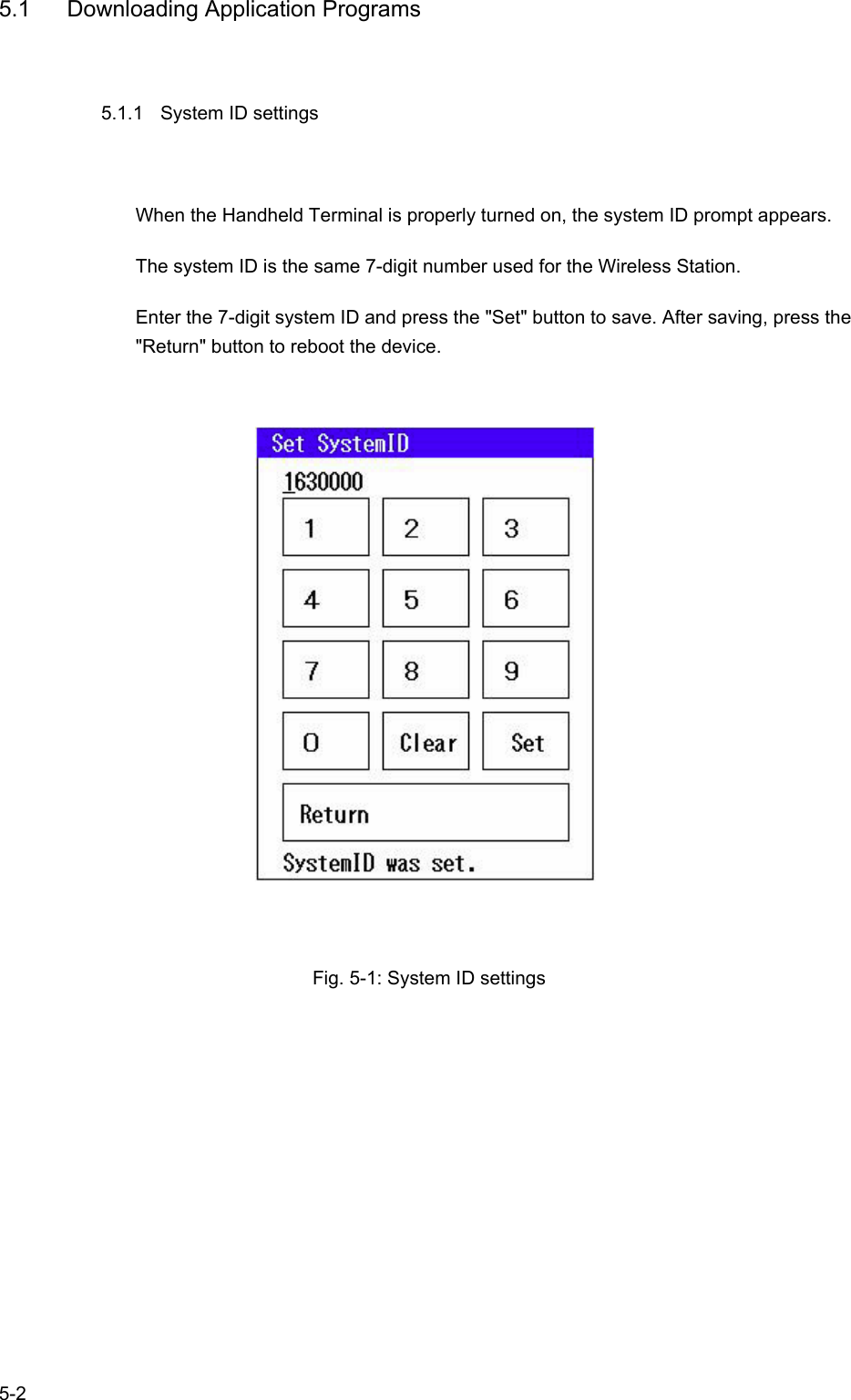   5-2 5.1  Downloading Application Programs 5.1.1  System ID settings When the Handheld Terminal is properly turned on, the system ID prompt appears. The system ID is the same 7-digit number used for the Wireless Station. Enter the 7-digit system ID and press the &quot;Set&quot; button to save. After saving, press the &quot;Return&quot; button to reboot the device.                  Fig. 5-1: System ID settings     