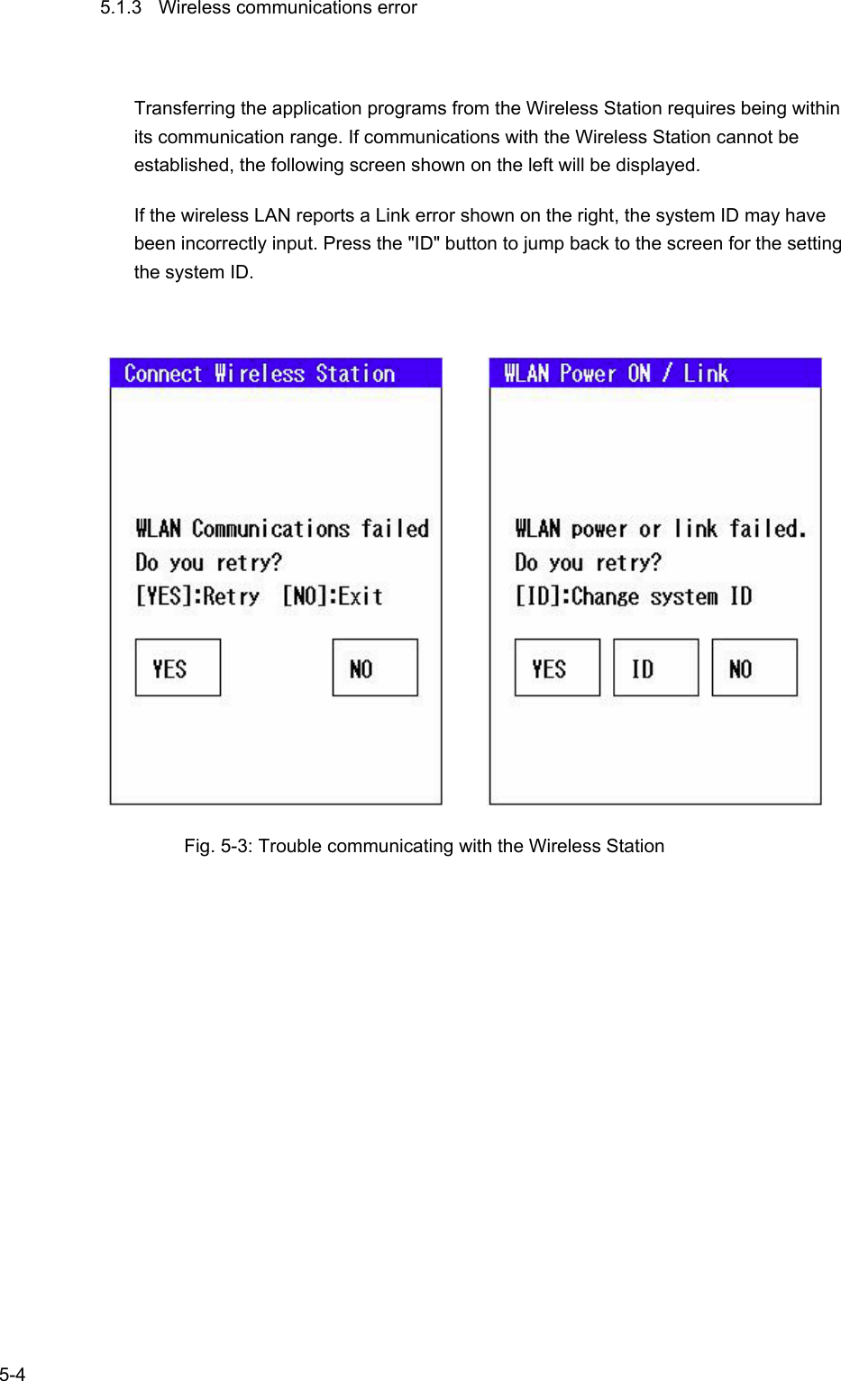   5-4 5.1.3  Wireless communications error Transferring the application programs from the Wireless Station requires being within its communication range. If communications with the Wireless Station cannot be established, the following screen shown on the left will be displayed. If the wireless LAN reports a Link error shown on the right, the system ID may have been incorrectly input. Press the &quot;ID&quot; button to jump back to the screen for the setting the system ID.                Fig. 5-3: Trouble communicating with the Wireless Station 