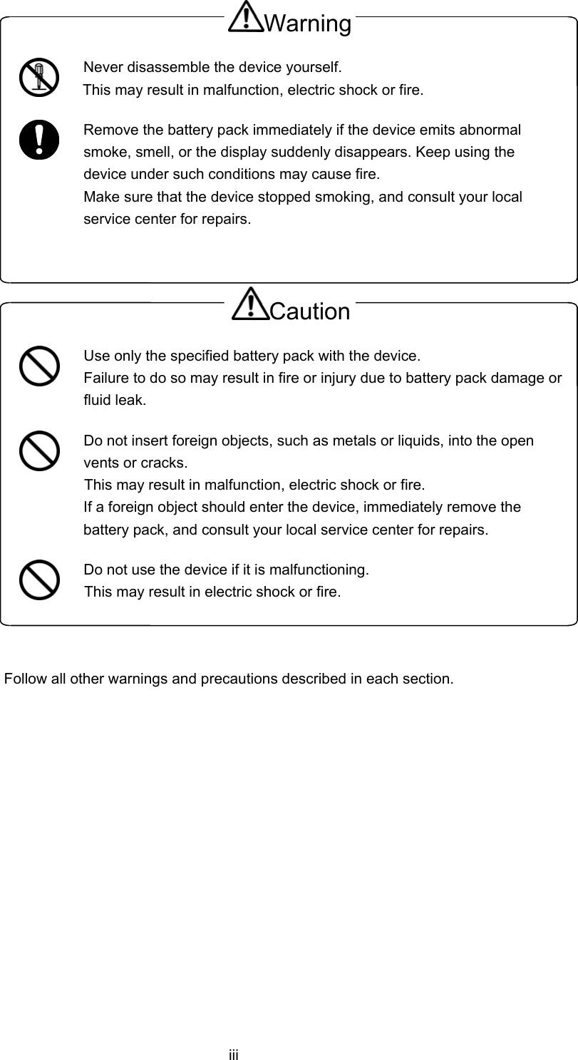  iii Warning  Never disassemble the device yourself. This may result in malfunction, electric shock or fire.  Remove the battery pack immediately if the device emits abnormal smoke, smell, or the display suddenly disappears. Keep using the device under such conditions may cause fire. Make sure that the device stopped smoking, and consult your local service center for repairs.  Caution  Use only the specified battery pack with the device. Failure to do so may result in fire or injury due to battery pack damage or fluid leak.  Do not insert foreign objects, such as metals or liquids, into the open vents or cracks. This may result in malfunction, electric shock or fire. If a foreign object should enter the device, immediately remove the battery pack, and consult your local service center for repairs.  Do not use the device if it is malfunctioning. This may result in electric shock or fire.  Follow all other warnings and precautions described in each section.   