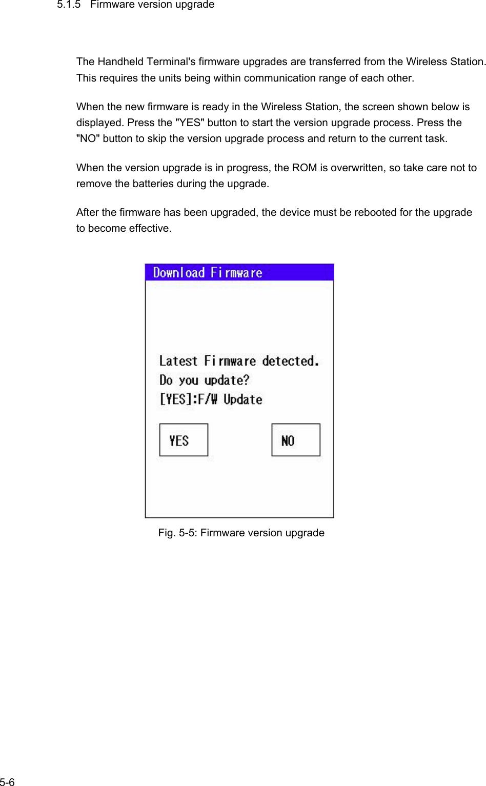   5-6 5.1.5  Firmware version upgrade The Handheld Terminal&apos;s firmware upgrades are transferred from the Wireless Station. This requires the units being within communication range of each other.   When the new firmware is ready in the Wireless Station, the screen shown below is displayed. Press the &quot;YES&quot; button to start the version upgrade process. Press the &quot;NO&quot; button to skip the version upgrade process and return to the current task. When the version upgrade is in progress, the ROM is overwritten, so take care not to remove the batteries during the upgrade. After the firmware has been upgraded, the device must be rebooted for the upgrade to become effective.          Fig. 5-5: Firmware version upgrade   