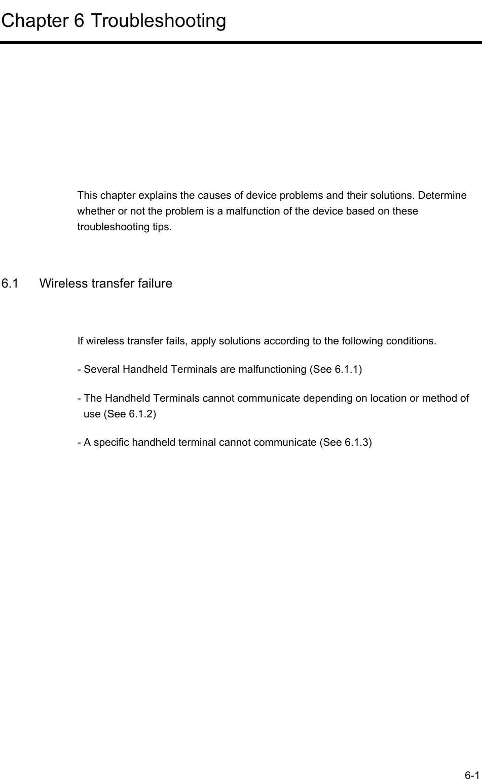  6-1 Chapter 6 Troubleshooting      This chapter explains the causes of device problems and their solutions. Determine whether or not the problem is a malfunction of the device based on these troubleshooting tips.  6.1  Wireless transfer failure If wireless transfer fails, apply solutions according to the following conditions. - Several Handheld Terminals are malfunctioning (See 6.1.1) - The Handheld Terminals cannot communicate depending on location or method of use (See 6.1.2) - A specific handheld terminal cannot communicate (See 6.1.3)  