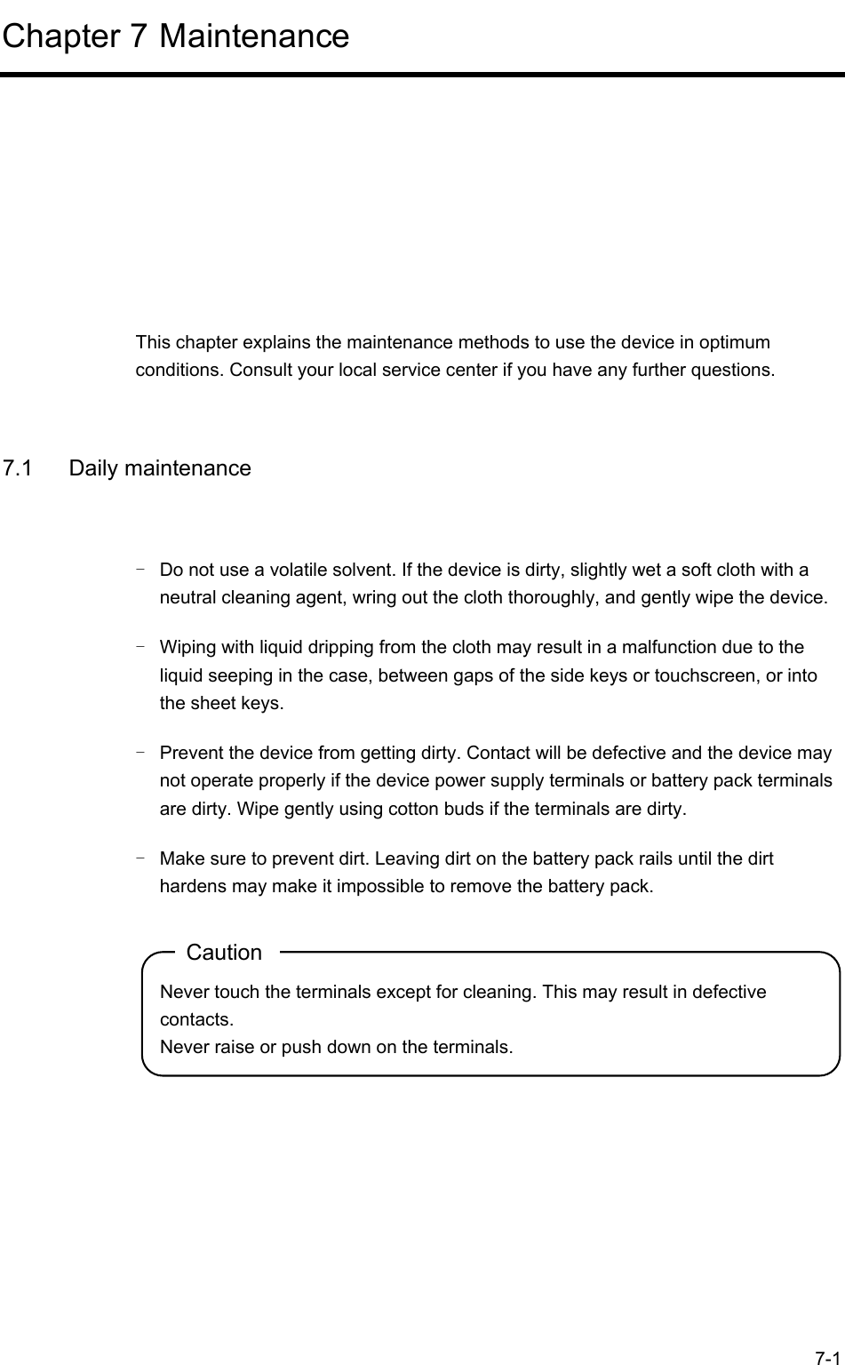  7-1 Chapter 7 Maintenance      This chapter explains the maintenance methods to use the device in optimum conditions. Consult your local service center if you have any further questions.  7.1 Daily maintenance -  Do not use a volatile solvent. If the device is dirty, slightly wet a soft cloth with a neutral cleaning agent, wring out the cloth thoroughly, and gently wipe the device. -  Wiping with liquid dripping from the cloth may result in a malfunction due to the liquid seeping in the case, between gaps of the side keys or touchscreen, or into the sheet keys. -  Prevent the device from getting dirty. Contact will be defective and the device may not operate properly if the device power supply terminals or battery pack terminals are dirty. Wipe gently using cotton buds if the terminals are dirty. -  Make sure to prevent dirt. Leaving dirt on the battery pack rails until the dirt hardens may make it impossible to remove the battery pack. Caution Never touch the terminals except for cleaning. This may result in defective contacts. Never raise or push down on the terminals.   