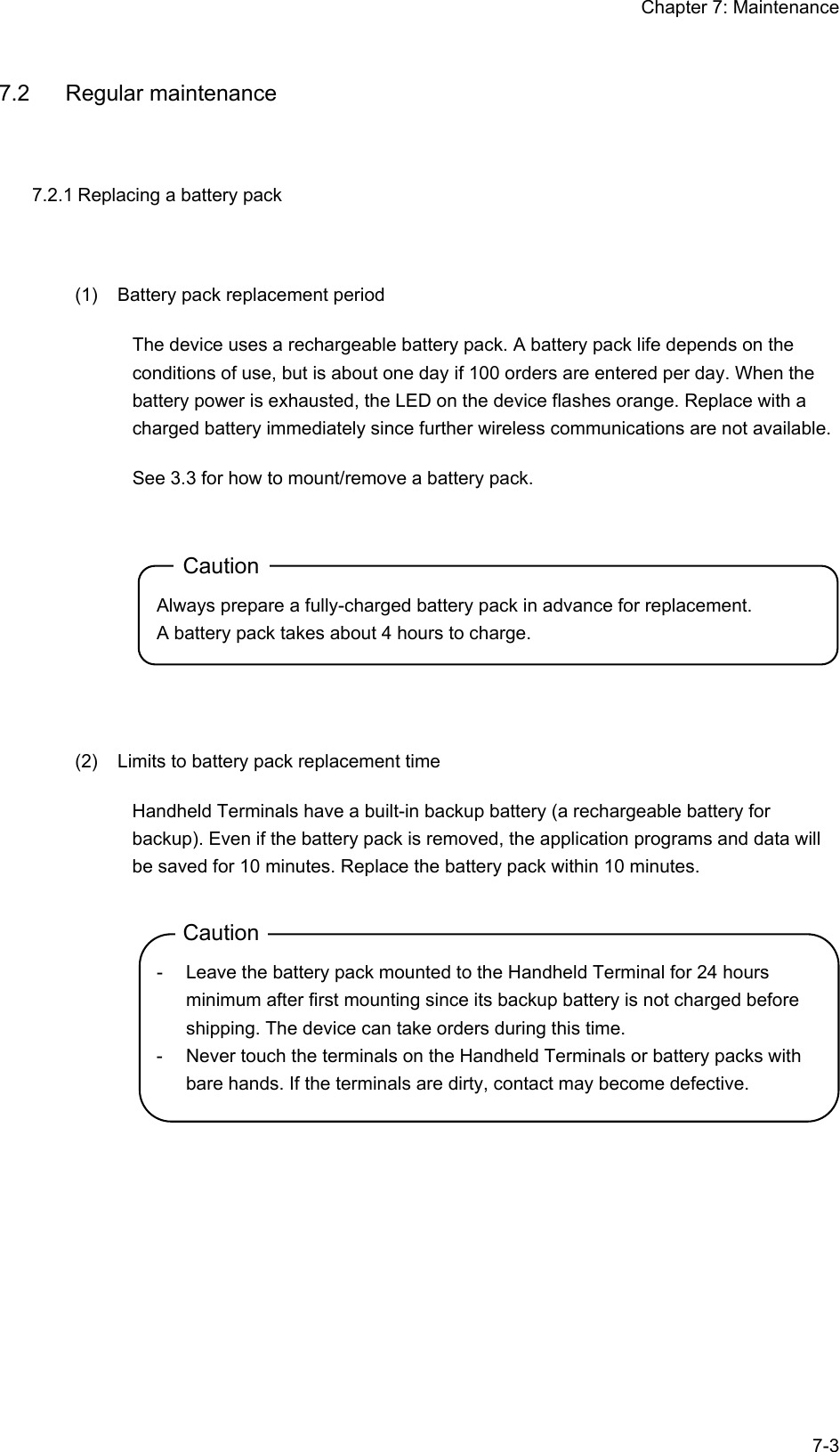 Chapter 7: Maintenance  7-37.2 Regular maintenance 7.2.1 Replacing a battery pack (1)  Battery pack replacement period The device uses a rechargeable battery pack. A battery pack life depends on the conditions of use, but is about one day if 100 orders are entered per day. When the battery power is exhausted, the LED on the device flashes orange. Replace with a charged battery immediately since further wireless communications are not available. See 3.3 for how to mount/remove a battery pack.  Caution Always prepare a fully-charged battery pack in advance for replacement.   A battery pack takes about 4 hours to charge.   (2)  Limits to battery pack replacement time Handheld Terminals have a built-in backup battery (a rechargeable battery for backup). Even if the battery pack is removed, the application programs and data will be saved for 10 minutes. Replace the battery pack within 10 minutes. Caution -  Leave the battery pack mounted to the Handheld Terminal for 24 hours minimum after first mounting since its backup battery is not charged before shipping. The device can take orders during this time.   -  Never touch the terminals on the Handheld Terminals or battery packs with bare hands. If the terminals are dirty, contact may become defective.  