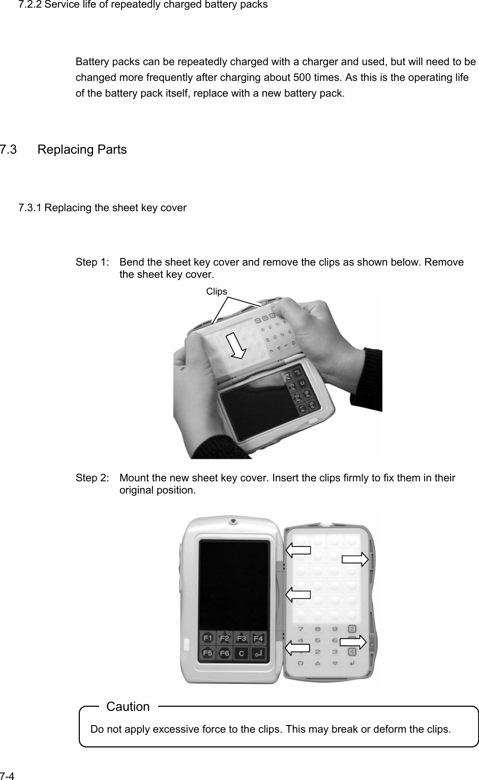   7-4 7.2.2 Service life of repeatedly charged battery packs Battery packs can be repeatedly charged with a charger and used, but will need to be changed more frequently after charging about 500 times. As this is the operating life of the battery pack itself, replace with a new battery pack.  7.3 Replacing Parts 7.3.1 Replacing the sheet key cover Step 1:    Bend the sheet key cover and remove the clips as shown below. Remove the sheet key cover.    Step 2:  Mount the new sheet key cover. Insert the clips firmly to fix them in their original position.   Caution Do not apply excessive force to the clips. This may break or deform the clips.  Clips 