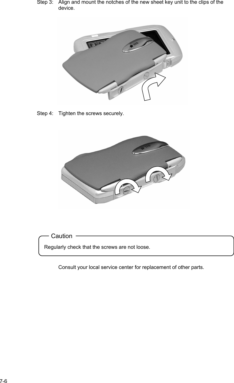   7-6 Step 3:  Align and mount the notches of the new sheet key unit to the clips of the device.    Step 4:  Tighten the screws securely.    Caution Regularly check that the screws are not loose.   Consult your local service center for replacement of other parts.  