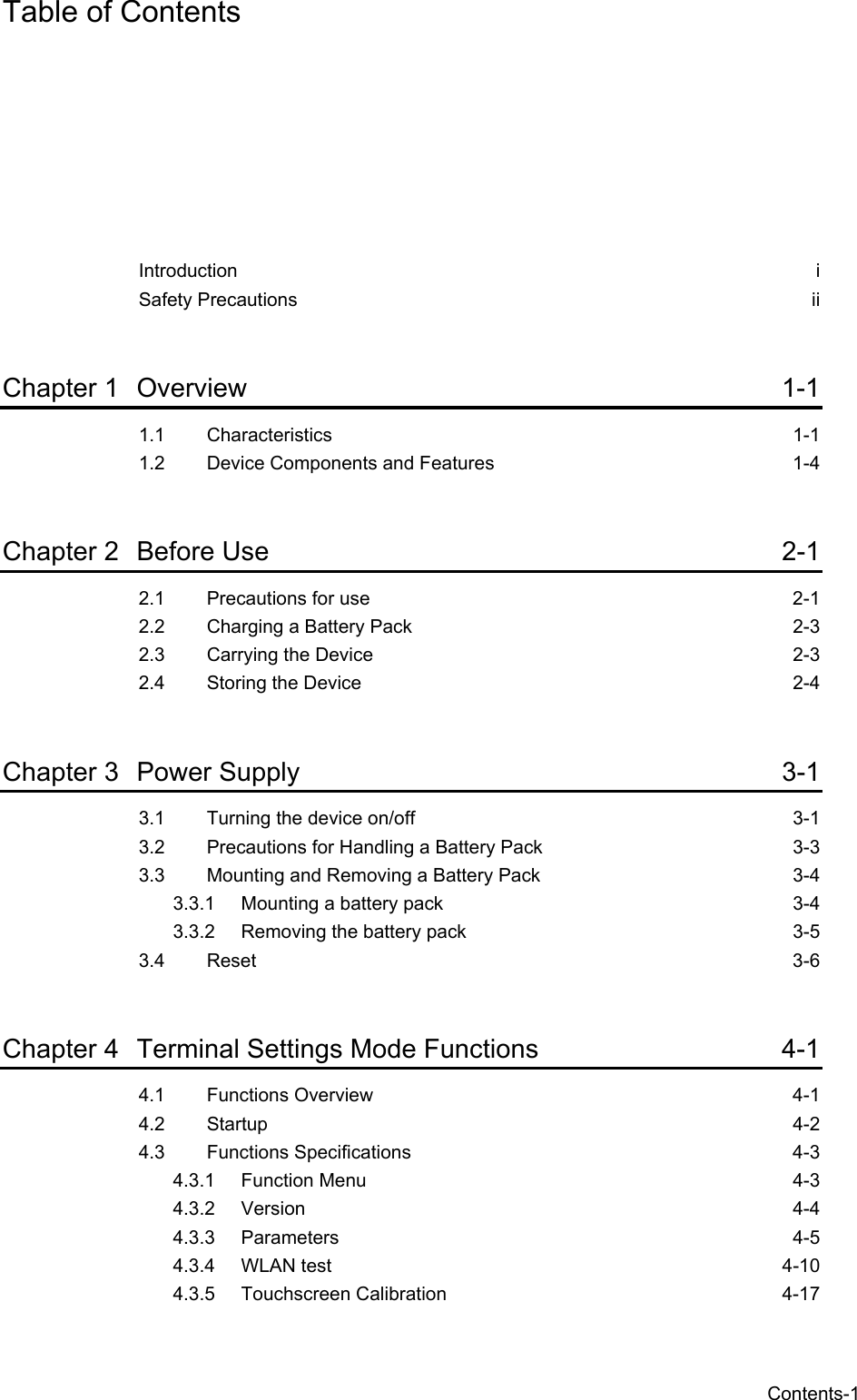  Contents-1 Table of Contents Introduction   i Safety Precautions ii  Chapter 1 Overview 1-1 1.1 Characteristics 1-1 1.2 Device Components and Features  1-4  Chapter 2 Before Use  2-1 2.1 Precautions for use  2-1 2.2 Charging a Battery Pack  2-3 2.3 Carrying the Device  2-3 2.4 Storing the Device  2-4  Chapter 3 Power Supply  3-1 3.1 Turning the device on/off  3-1 3.2 Precautions for Handling a Battery Pack  3-3 3.3 Mounting and Removing a Battery Pack  3-4 3.3.1 Mounting a battery pack  3-4 3.3.2 Removing the battery pack  3-5 3.4 Reset 3-6  Chapter 4 Terminal Settings Mode Functions  4-1 4.1 Functions Overview  4-1 4.2 Startup 4-2 4.3 Functions Specifications  4-3 4.3.1 Function Menu  4-3 4.3.2 Version   4-4 4.3.3 Parameters 4-5 4.3.4 WLAN test  4-10 4.3.5 Touchscreen Calibration  4-17 