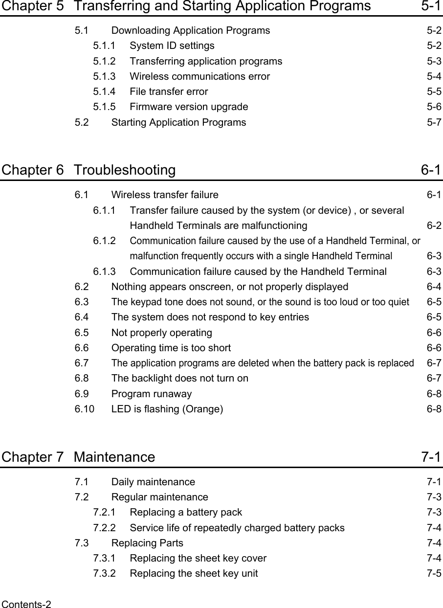   Contents-2  Chapter 5 Transferring and Starting Application Programs  5-1 5.1 Downloading Application Programs  5-2 5.1.1  System ID settings  5-2 5.1.2  Transferring application programs  5-3 5.1.3  Wireless communications error  5-4 5.1.4  File transfer error  5-5 5.1.5  Firmware version upgrade  5-6 5.2 Starting Application Programs  5-7  Chapter 6 Troubleshooting 6-1 6.1 Wireless transfer failure  6-1 6.1.1 Transfer failure caused by the system (or device) , or several Handheld Terminals are malfunctioning  6-2 6.1.2 Communication failure caused by the use of a Handheld Terminal, or malfunction frequently occurs with a single Handheld Terminal 6-3 6.1.3 Communication failure caused by the Handheld Terminal  6-3 6.2 Nothing appears onscreen, or not properly displayed  6-4 6.3 The keypad tone does not sound, or the sound is too loud or too quiet 6-5 6.4 The system does not respond to key entries  6-5 6.5 Not properly operating  6-6 6.6 Operating time is too short  6-6 6.7 The application programs are deleted when the battery pack is replaced 6-7 6.8 The backlight does not turn on  6-7 6.9 Program runaway  6-8 6.10 LED is flashing (Orange)  6-8  Chapter 7 Maintenance 7-1 7.1 Daily maintenance  7-1 7.2 Regular maintenance  7-3 7.2.1 Replacing a battery pack  7-3 7.2.2 Service life of repeatedly charged battery packs  7-4 7.3 Replacing Parts  7-4 7.3.1 Replacing the sheet key cover  7-4 7.3.2 Replacing the sheet key unit  7-5 