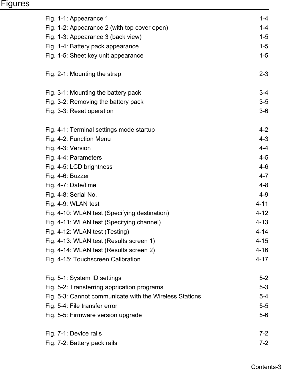   Contents-3 Figures Fig. 1-1: Appearance 1  1-4 Fig. 1-2: Appearance 2 (with top cover open)  1-4 Fig. 1-3: Appearance 3 (back view)  1-5 Fig. 1-4: Battery pack appearance  1-5 Fig. 1-5: Sheet key unit appearance  1-5  Fig. 2-1: Mounting the strap  2-3  Fig. 3-1: Mounting the battery pack  3-4 Fig. 3-2: Removing the battery pack  3-5 Fig. 3-3: Reset operation  3-6  Fig. 4-1: Terminal settings mode startup  4-2 Fig. 4-2: Function Menu  4-3 Fig. 4-3: Version  4-4 Fig. 4-4: Parameters  4-5 Fig. 4-5: LCD brightness  4-6 Fig. 4-6: Buzzer  4-7 Fig. 4-7: Date/time  4-8 Fig. 4-8: Serial No.  4-9 Fig. 4-9: WLAN test  4-11 Fig. 4-10: WLAN test (Specifying destination)  4-12 Fig. 4-11: WLAN test (Specifying channel)  4-13 Fig. 4-12: WLAN test (Testing)  4-14 Fig. 4-13: WLAN test (Results screen 1)  4-15 Fig. 4-14: WLAN test (Results screen 2)  4-16 Fig. 4-15: Touchscreen Calibration  4-17  Fig. 5-1: System ID settings  5-2 Fig. 5-2: Transferring apprication programs  5-3 Fig. 5-3: Cannot communicate with the Wireless Stations  5-4 Fig. 5-4: File transfer error  5-5 Fig. 5-5: Firmware version upgrade  5-6  Fig. 7-1: Device rails  7-2 Fig. 7-2: Battery pack rails  7-2 