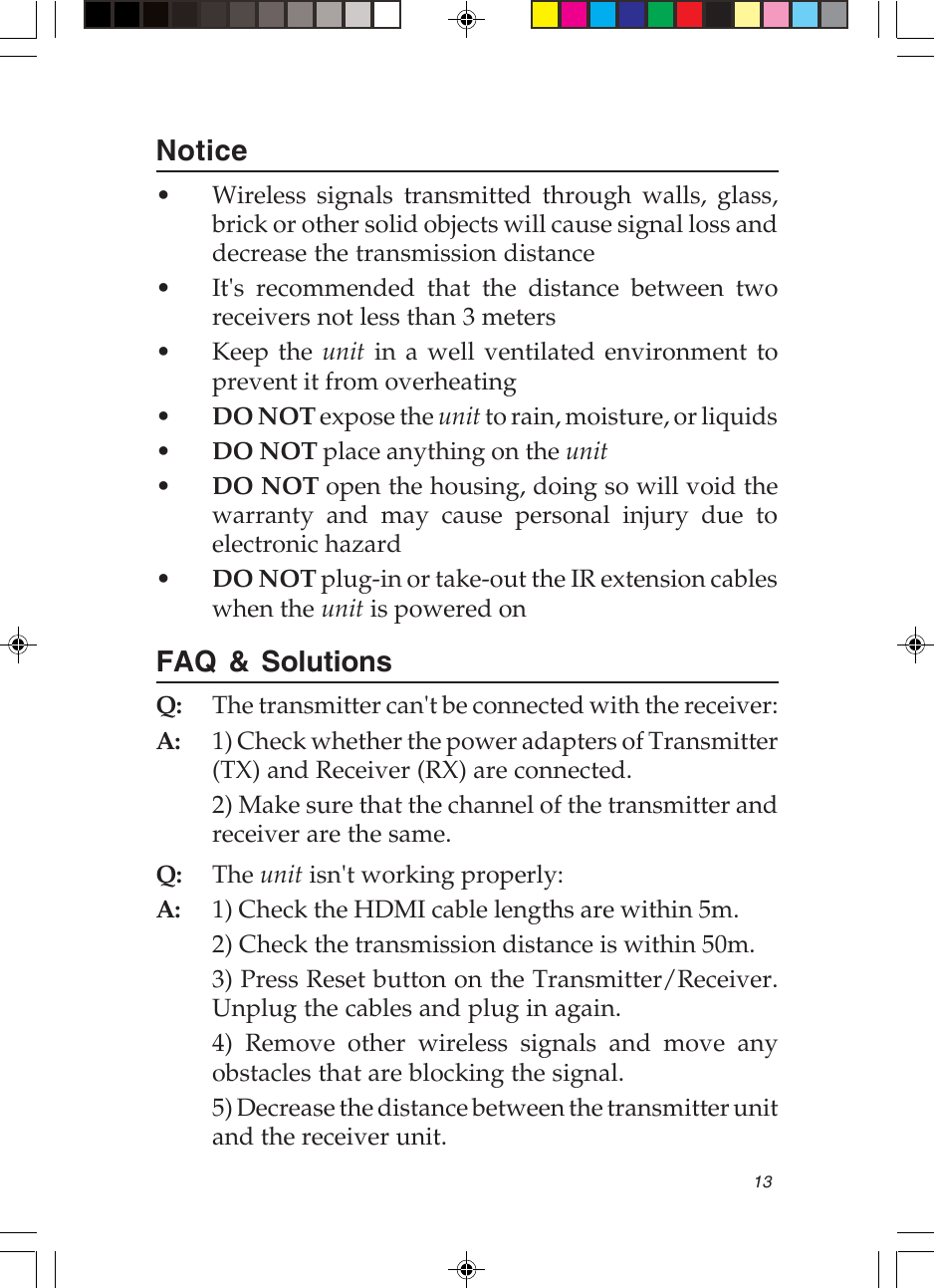 13Notice• Wireless signals transmitted through walls, glass,brick or other solid objects will cause signal loss anddecrease the transmission distance• It&apos;s recommended that the distance between tworeceivers not less than 3 meters• Keep the unit in a well ventilated environment toprevent it from overheating•DO NOT expose the unit to rain, moisture, or liquids•DO NOT place anything on the unit•DO NOT open the housing, doing so will void thewarranty and may cause personal injury due toelectronic hazard•DO NOT plug-in or take-out the IR extension cableswhen the unit is powered onFAQ &amp; SolutionsQ: The transmitter can&apos;t be connected with the receiver:A: 1) Check whether the power adapters of Transmitter(TX) and Receiver (RX) are connected.2) Make sure that the channel of the transmitter andreceiver are the same.Q: The unit isn&apos;t working properly:A: 1) Check the HDMI cable lengths are within 5m.2) Check the transmission distance is within 50m.3) Press Reset button on the Transmitter/Receiver.Unplug the cables and plug in again.4) Remove other wireless signals and move anyobstacles that are blocking the signal.5) Decrease the distance between the transmitter unitand the receiver unit.