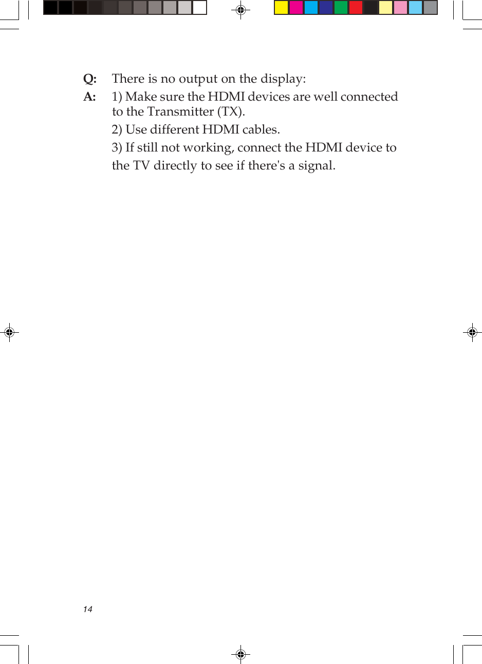 14Q: There is no output on the display:A: 1) Make sure the HDMI devices are well connectedto the Transmitter (TX).2) Use different HDMI cables.3) If still not working, connect the HDMI device tothe TV directly to see if there&apos;s a signal.