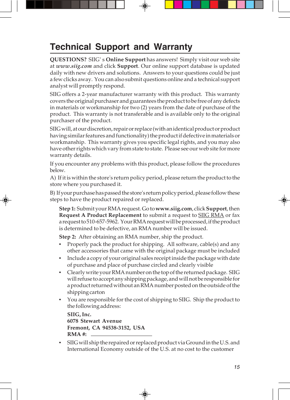 15Technical Support and WarrantyQUESTIONS?  SIIG’s Online Support has answers!  Simply visit our web siteat www.siig.com and click Support. Our online support database is updateddaily with new drivers and solutions.  Answers to your questions could be justa few clicks away.  You can also submit questions online and a technical supportanalyst will promptly respond.SIIG offers a 2-year manufacturer warranty with this product.  This warrantycovers the original purchaser and guarantees the product to be free of any defectsin materials or workmanship for two (2) years from the date of purchase of theproduct.  This warranty is not transferable and is available only to the originalpurchaser of the product.SIIG will, at our discretion, repair or replace (with an identical product or producthaving similar features and functionality) the product if defective in materials orworkmanship.  This warranty gives you specific legal rights, and you may alsohave other rights which vary from state to state.  Please see our web site for morewarranty details.If you encounter any problems with this product, please follow the proceduresbelow.A)  If it is within the store&apos;s return policy period, please return the product to thestore where you purchased it.B)  If your purchase has passed the store&apos;s return policy period, please follow thesesteps to have the product repaired or replaced.Step 1:  Submit your RMA request. Go to www.siig.com, click Support, thenRequest A Product Replacement to submit a request to SIIG RMA or faxa request to 510-657-5962.  Your RMA request will be processed, if the productis determined to be defective, an RMA number will be issued.Step 2:  After obtaining an RMA number, ship the product.•Properly pack the product for shipping.  All software, cable(s) and anyother accessories that came with the original package must be included•Include a copy of your original sales receipt inside the package with dateof purchase and place of purchase circled and clearly visible•Clearly write your RMA number on the top of the returned package.  SIIGwill refuse to accept any shipping package, and will not be responsible fora product returned without an RMA number posted on the outside of theshipping carton•You are responsible for the cost of shipping to SIIG.  Ship the product tothe following address:SIIG, Inc.6078 Stewart AvenueFremont, CA 94538-3152, USARMA #:•SIIG will ship the repaired or replaced product via Ground in the U.S. andInternational Economy outside of the U.S. at no cost to the customer