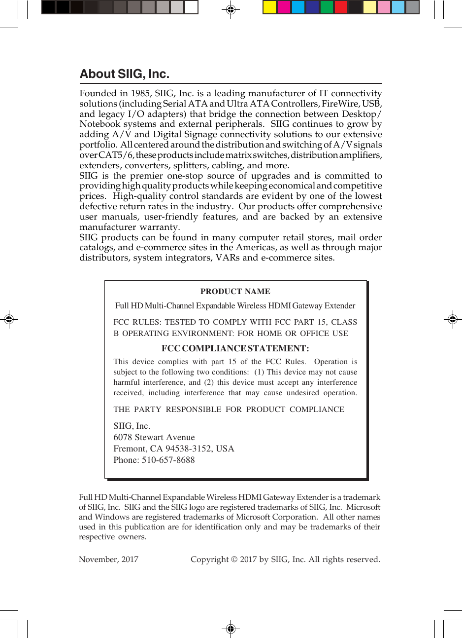 About SIIG, Inc.Founded in 1985, SIIG, Inc. is a leading manufacturer of IT connectivitysolutions (including Serial ATA and Ultra ATA Controllers, FireWire, USB,and legacy I/O adapters) that bridge the connection between Desktop/Notebook systems and external peripherals.  SIIG continues to grow byadding A/V and Digital Signage connectivity solutions to our extensiveportfolio.  All centered around the distribution and switching of A/V signalsover CAT5/6, these products include matrix switches, distribution amplifiers,extenders, converters, splitters, cabling, and more.SIIG is the premier one-stop source of upgrades and is committed toproviding high quality products while keeping economical and competitiveprices.  High-quality control standards are evident by one of the lowestdefective return rates in the industry.  Our products offer comprehensiveuser manuals, user-friendly features, and are backed by an extensivemanufacturer warranty.SIIG products can be found in many computer retail stores, mail ordercatalogs, and e-commerce sites in the Americas, as well as through majordistributors, system integrators, VARs and e-commerce sites.PRODUCT NAMEFull HD Multi-Channel Expandable Wireless HDMI Gateway ExtenderFCC RULES: TESTED TO COMPLY WITH FCC PART 15, CLASSB OPERATING ENVIRONMENT: FOR HOME OR OFFICE USEFCC COMPLIANCE STATEMENT:This device complies with part 15 of the FCC Rules.  Operation issubject to the following two conditions:  (1) This device may not causeharmful interference, and (2) this device must accept any interferencereceived, including interference that may cause undesired operation.THE PARTY RESPONSIBLE FOR PRODUCT COMPLIANCESIIG, Inc.6078 Stewart AvenueFremont, CA 94538-3152, USAPhone: 510-657-8688Full HD Multi-Channel Expandable Wireless HDMI Gateway Extender is a trademarkof SIIG, Inc.  SIIG and the SIIG logo are registered trademarks of SIIG, Inc.  Microsoftand Windows are registered trademarks of Microsoft Corporation.  All other namesused in this publication are for identification only and may be trademarks of theirrespective owners.November, 2017                    Copyright © 2017 by SIIG, Inc. All rights reserved.