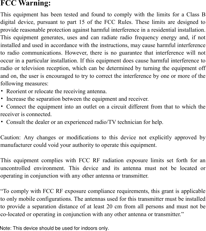 FCC Warning: This  equipment  has  been  tested  and  found  to  comply  with  the  limits  for  a  Class  B digital  device,  pursuant  to  part  15  of  the  FCC  Rules.  These  limits  are  designed  to provide reasonable protection against harmful interference in a residential installation. This  equipment  generates,  uses  and  can  radiate  radio  frequency  energy  and,  if  not installed and used in accordance with the instructions, may cause harmful interference to  radio  communications.  However,  there  is  no  guarantee  that  interference  will  not occur in a particular installation. If this equipment does cause harmful interference to radio or television reception, which can be determined by turning the equipment off and on, the user is encouraged to try to correct the interference by one or more of the following measures: •  Reorient or relocate the receiving antenna. •  Increase the separation between the equipment and receiver. •  Connect the equipment into an outlet on a circuit different from that to which the receiver is connected. •  Consult the dealer or an experienced radio/TV technician for help.  Caution:  Any  changes  or  modiﬁcations  to  this  device  not  explicitly  approved  by manufacturer could void your authority to operate this equipment.  This  equipment  complies  with  FCC  RF  radiation  exposure  limits  set  forth  for  an uncontrolled  environment.  This  device  and  its  antenna  must  not  be  located  or operating in conjunction with any other antenna or transmitter.  “To comply with FCC RF exposure compliance requirements, this grant is applicable to only mobile configurations. The antennas used for this transmitter must be installed to provide  a separation  distance of  at  least 20  cm  from all  persons and  must  not  be co-located or operating in conjunction with any other antenna or transmitter.” Note: This device should be used for indoors only.