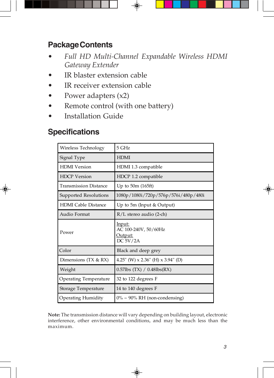 3Package Contents•Full HD Multi-Channel Expandable Wireless HDMIGateway Extender• IR blaster extension cable• IR receiver extension cable• Power adapters (x2)• Remote control (with one battery)• Installation GuideSpecificationsNote: The transmission distance will vary depending on building layout, electronicinterference, other environmental conditions, and may be much less than themaximum.Wireless Technology 5 GHzSignal Type HDMIHDMI Version HDMI 1.3 compatibleHDCP Version HDCP 1.2 compatibleTransmission Distance Up to 50m (165ft)Supported Resolutions 1080p/1080i/720p/576p/576i/480p/480iHDMI Cable Distance Up to 5m (Input &amp; Output)Audio Format R/L stereo audio (2-ch)PowerInput:AC 100-240V, 50/60HzOutput:DC 5V/2AColor Black and deep greyDimensions (TX &amp; RX) 4.25&quot; (W) x 2.36&quot; (H) x 3.94&quot; (D)Weight 0.57lbs (TX) / 0.48lbs(RX)Operating Temperature 32 to 122 degrees FStorage Temperature 14 to 140 degrees FOperating Humidity 0% ~ 90% RH (non-condensing)