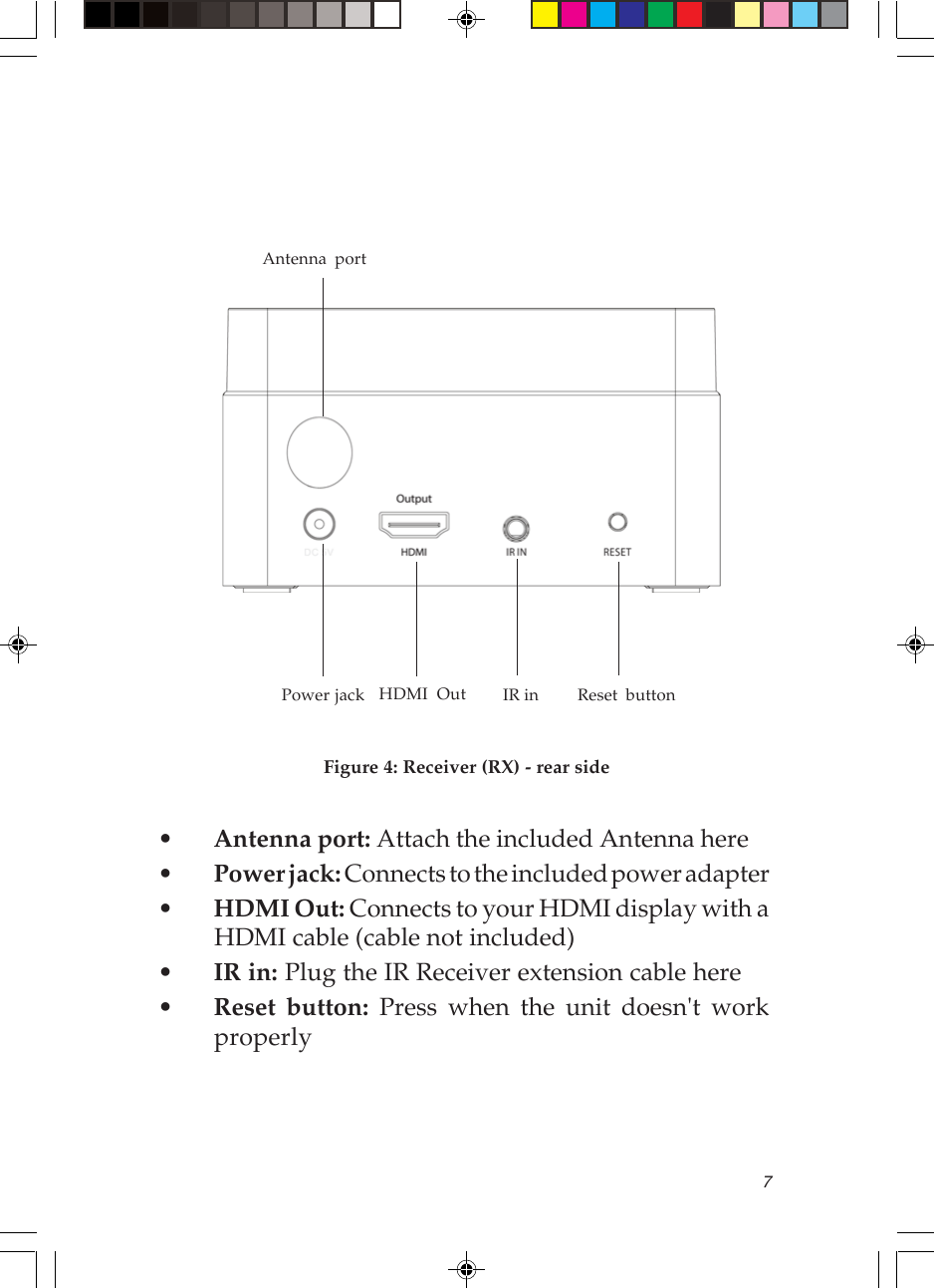 7HDMI Out IR inAntenna port    Power jackFigure 4: Receiver (RX) - rear side•Antenna port: Attach the included Antenna here•Power jack: Connects to the included power adapter•HDMI Out: Connects to your HDMI display with aHDMI cable (cable not included)•IR in: Plug the IR Receiver extension cable here•Reset button: Press when the unit doesn&apos;t workproperlyReset button