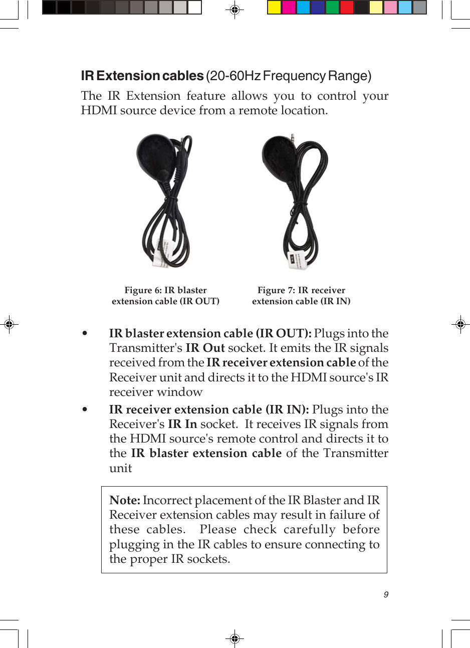 9IR Extension cables (20-60Hz Frequency Range)The IR Extension feature allows you to control yourHDMI source device from a remote location.Figure 6: IR blasterextension cable (IR OUT)Figure 7: IR receiverextension cable (IR IN)•IR blaster extension cable (IR OUT): Plugs into theTransmitter&apos;s IR Out socket. It emits the IR signalsreceived from the IR receiver extension cable of theReceiver unit and directs it to the HDMI source&apos;s IRreceiver window•IR receiver extension cable (IR IN): Plugs into theReceiver&apos;s IR In socket.  It receives IR signals fromthe HDMI source&apos;s remote control and directs it tothe IR blaster extension cable of the TransmitterunitNote: Incorrect placement of the IR Blaster and IRReceiver extension cables may result in failure ofthese cables.  Please check carefully beforeplugging in the IR cables to ensure connecting tothe proper IR sockets.