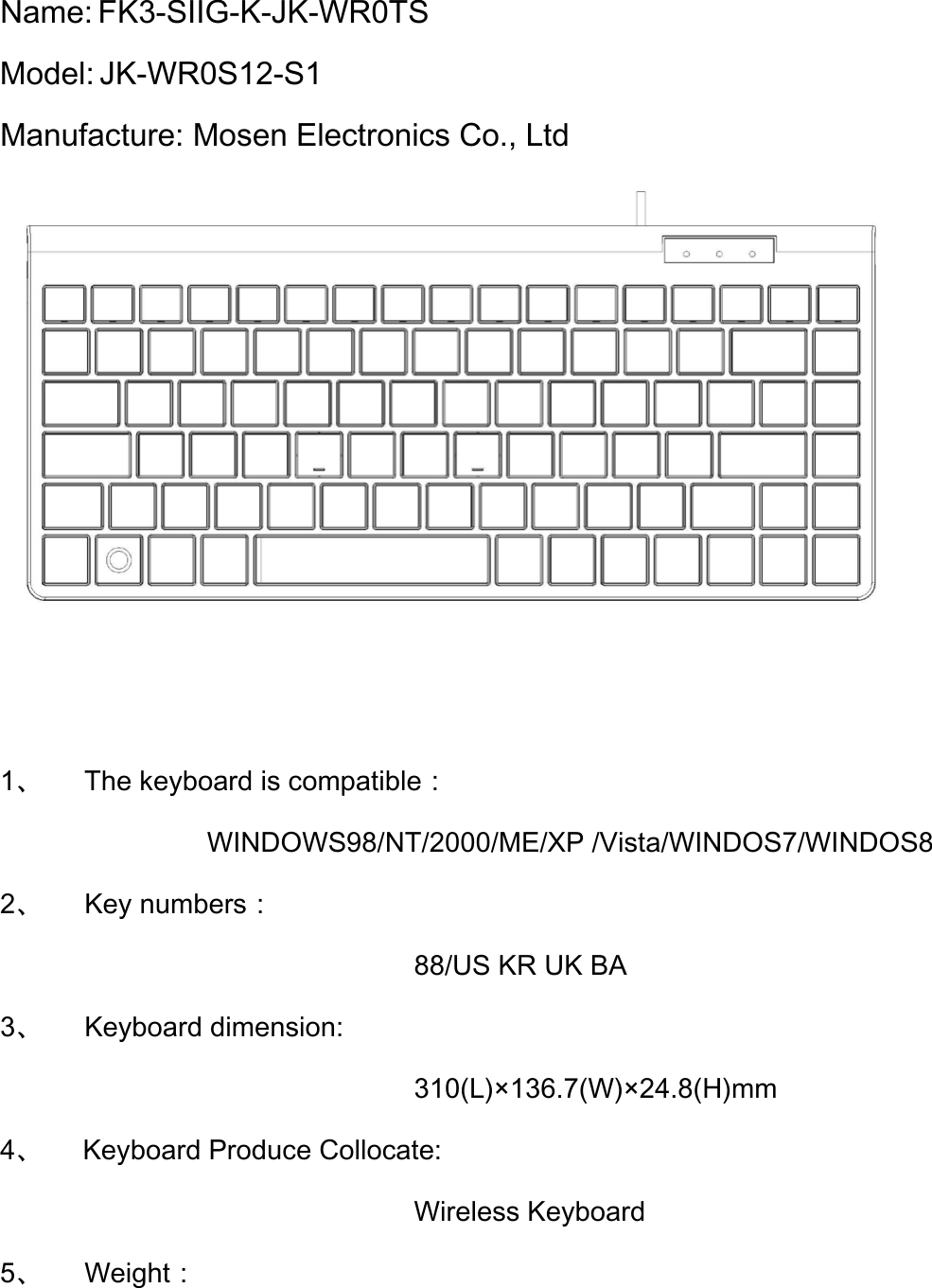 Name: FK3-SIIG-K-JK-WR0TS   Model: JK-WR0S12-S1 Manufacture: Mosen Electronics Co., Ltd    1、   The keyboard is compatible： WINDOWS98/NT/2000/ME/XP /Vista/WINDOS7/WINDOS8 2、   Key numbers： 88/US KR UK BA 3、   Keyboard dimension: 310(L)×136.7(W)×24.8(H)mm 4、 Keyboard Produce Collocate: Wireless Keyboard 5、   Weight： 