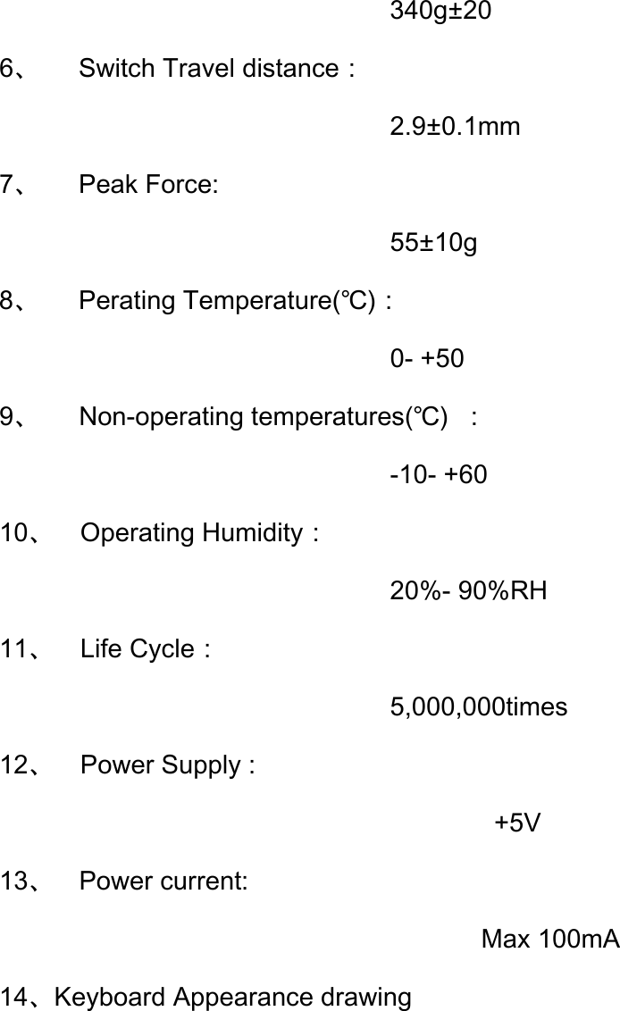                               340g±20 6、   Switch Travel distance： 2.9±0.1mm 7、   Peak Force: 55±10g 8、   Perating Temperature(℃)： 0- +50 9、   Non-operating temperatures(℃)  ： -10- +60 10、  Operating Humidity： 20%- 90%RH 11、  Life Cycle： 5,000,000times 12、  Power Supply :         +5V 13、  Power current: Max 100mA 14、Keyboard Appearance drawing     