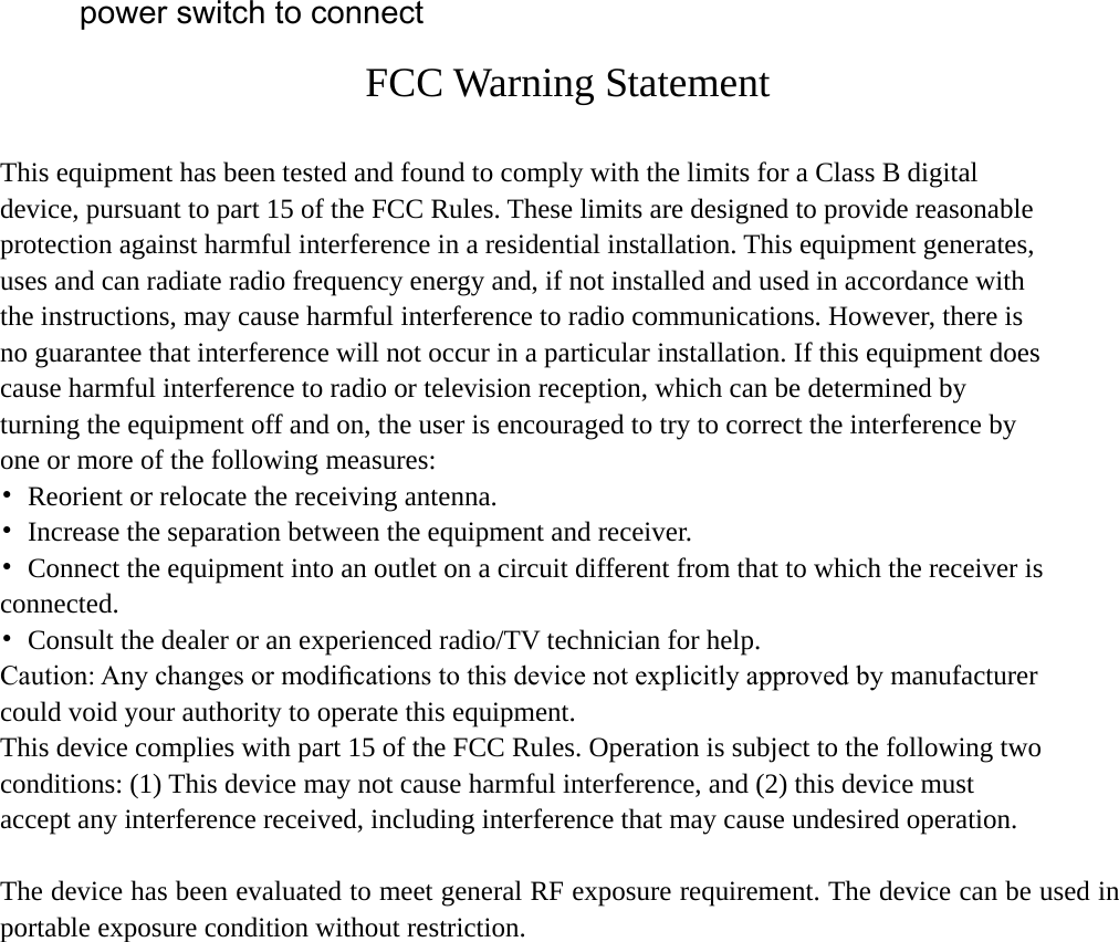 power switch to connect  FCC Warning Statement  This equipment has been tested and found to comply with the limits for a Class B digital device, pursuant to part 15 of the FCC Rules. These limits are designed to provide reasonable protection against harmful interference in a residential installation. This equipment generates, uses and can radiate radio frequency energy and, if not installed and used in accordance with the instructions, may cause harmful interference to radio communications. However, there is no guarantee that interference will not occur in a particular installation. If this equipment does cause harmful interference to radio or television reception, which can be determined by turning the equipment off and on, the user is encouraged to try to correct the interference by one or more of the following measures: • Reorient or relocate the receiving antenna. • Increase the separation between the equipment and receiver. •  Connect the equipment into an outlet on a circuit different from that to which the receiver is connected. •  Consult the dealer or an experienced radio/TV technician for help. Caution: Any changes or modiﬁcations to this device not explicitly approved by manufacturer could void your authority to operate this equipment. This device complies with part 15 of the FCC Rules. Operation is subject to the following two conditions: (1) This device may not cause harmful interference, and (2) this device must accept any interference received, including interference that may cause undesired operation.  The device has been evaluated to meet general RF exposure requirement. The device can be used in portable exposure condition without restriction.   