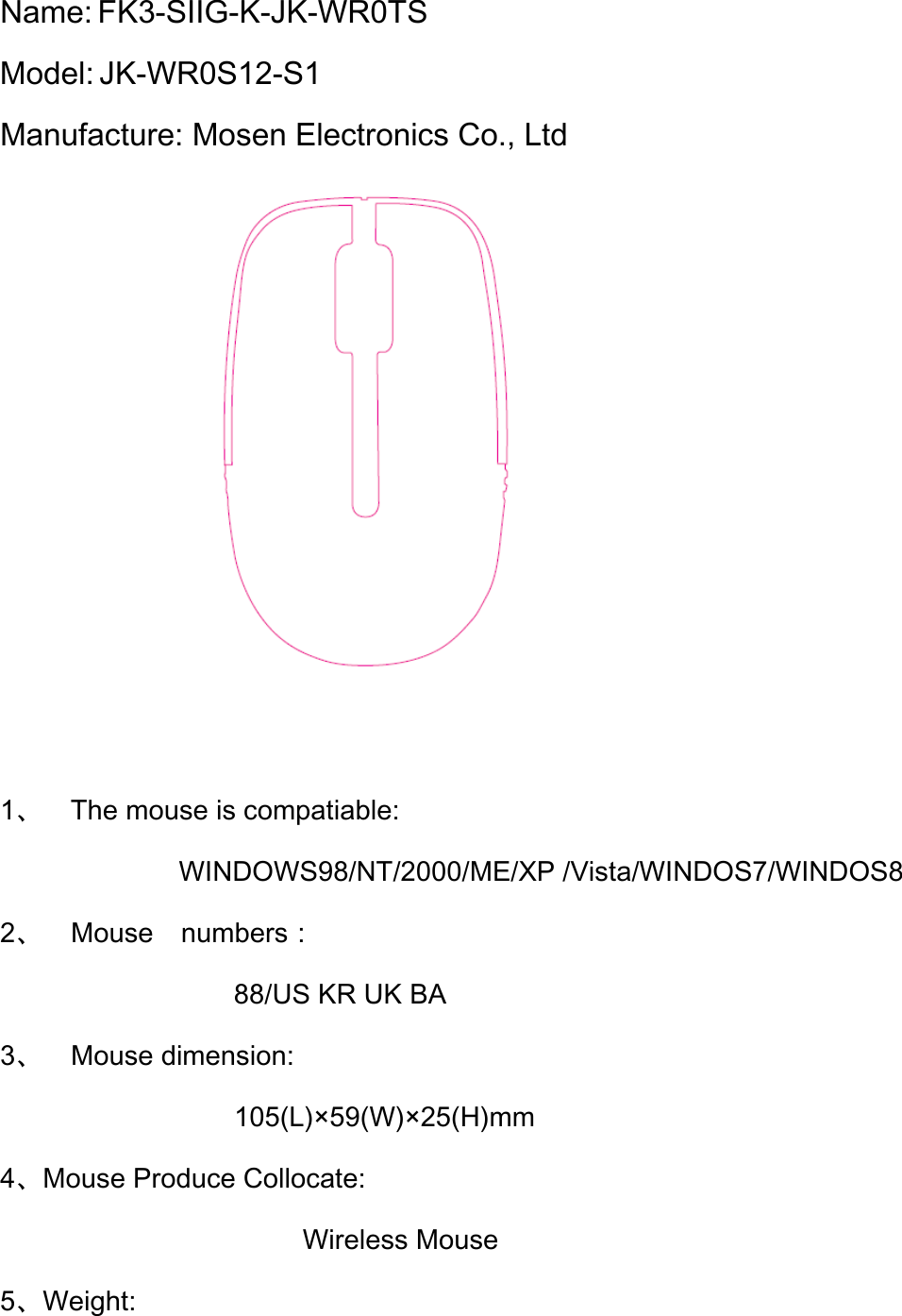 Name: FK3-SIIG-K-JK-WR0TS   Model: JK-WR0S12-S1 Manufacture: Mosen Electronics Co., Ltd           1、 The mouse is compatiable: WINDOWS98/NT/2000/ME/XP /Vista/WINDOS7/WINDOS8 2、 Mouse  numbers： 88/US KR UK BA 3、 Mouse dimension:    105(L)×59(W)×25(H)mm 4、Mouse Produce Collocate: Wireless Mouse 5、Weight: 