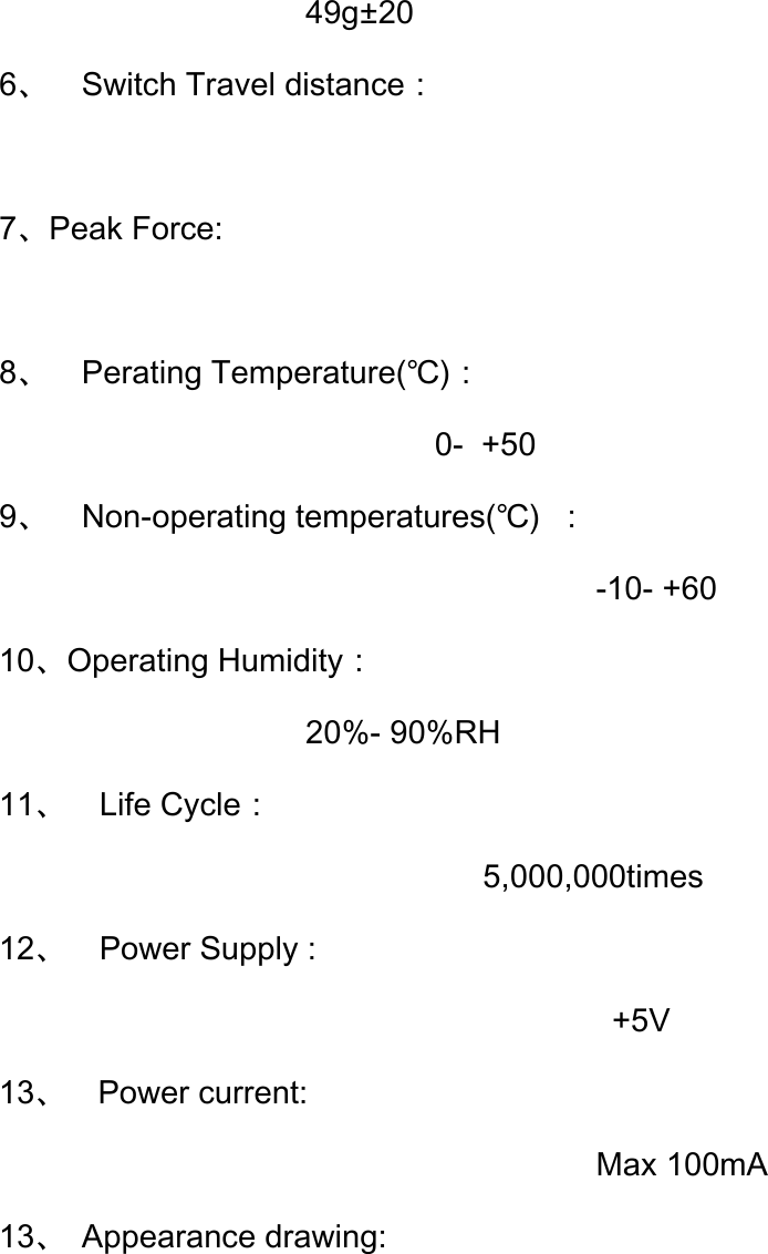                    49g±20     6、 Switch Travel distance：                           7、Peak Force:             8、 Perating Temperature(℃)： 0- +50 9、 Non-operating temperatures(℃)  ：        -10- +60 10、Operating Humidity： 20%- 90%RH 11、  Life Cycle： 5,000,000times 12、  Power Supply :         +5V 13、  Power current: Max 100mA 13、 Appearance drawing:         