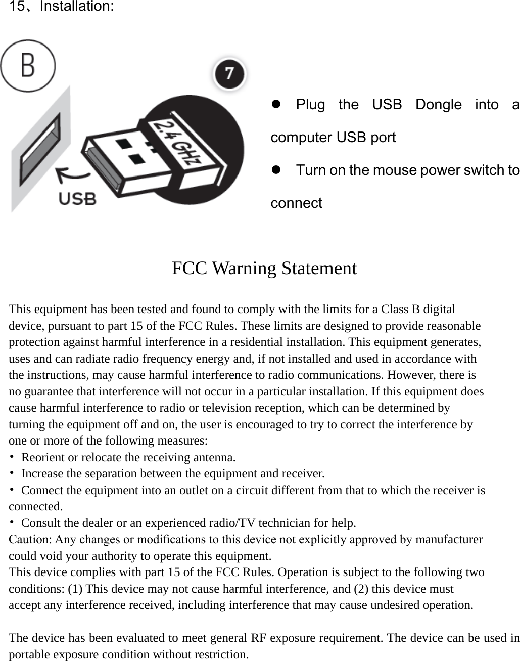 15、Installation:                    Plug the USB Dongle into a computer USB port  Turn on the mouse power switch to connect  FCC Warning Statement  This equipment has been tested and found to comply with the limits for a Class B digital device, pursuant to part 15 of the FCC Rules. These limits are designed to provide reasonable protection against harmful interference in a residential installation. This equipment generates, uses and can radiate radio frequency energy and, if not installed and used in accordance with the instructions, may cause harmful interference to radio communications. However, there is no guarantee that interference will not occur in a particular installation. If this equipment does cause harmful interference to radio or television reception, which can be determined by turning the equipment off and on, the user is encouraged to try to correct the interference by one or more of the following measures: • Reorient or relocate the receiving antenna. • Increase the separation between the equipment and receiver. •  Connect the equipment into an outlet on a circuit different from that to which the receiver is connected. •  Consult the dealer or an experienced radio/TV technician for help. Caution: Any changes or modiﬁcations to this device not explicitly approved by manufacturer could void your authority to operate this equipment. This device complies with part 15 of the FCC Rules. Operation is subject to the following two conditions: (1) This device may not cause harmful interference, and (2) this device must accept any interference received, including interference that may cause undesired operation.  The device has been evaluated to meet general RF exposure requirement. The device can be used in portable exposure condition without restriction.  